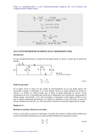 TEMA 10: INTRODUCCIÓN A LAS CONFIGURACIONES BÁSICAS DE LAS FUENTES DE
ALIMENTACIÓN CONMUTADAS
© Universidad de Jaén; J. D. Aguilar; M. Olid 18
10.2.3 CONVERTIDOR BUCK-BOOST (ELEVADOR-REDUCTOR)
Introducción
En esta configuración básica, la salida del convertidor puede ser mayor o menor que la tensión de
entrada.
Fig. 10. 21
Convertidor BUCK-BOOST.
δ
δ
−
=
1
E
VO
E 10. 37
Modo de operación
En la figura 10.22 se ofrece los dos modos de funcionamiento en los que puede operar este
convertidor. Cuando el interruptor S se cierra (figura 10.22.a), la fuente primaria de tensión se
conecta a la bobina, al mismo tiempo que el diodo D queda polarizado en inverso. Como
consecuencia de esto, la intensidad que circula por la inductancia crece linealmente, almacenando la
bobina energía. Transcurrido el TON del convertidor, el interruptor se abre (figura 10.22.b), con lo
que la energía almacenada previamente en la bobina se transfiere a través del diodo, al resto del
circuito. Durante este intervalo, TOFF del convertidor, la fuente no suministra ningún tipo de energía.
Régimen C.C.
Relación de tensiones. Razón de conversión.
Como ya se ha dicho, al cerrarse el interruptor, la tensión de la fuente se refleja sobre la bobina, por
lo que la intensidad circulante por esta misma quedará definida por la siguiente ecuación:
L
E
dt
diL
= E 10. 38
…
A
1,2
25000
10
120
2
0,6
12
L
2
δT
V
2
∆i
6
S
L
=
⋅
⋅
⋅
⋅
=
= −
A
2,7
1,2
1,5
Imax =
+
=
A
0,3
1,2
1,5
Imin =
−
=
Calculamos el rizado de la tensión de salida
1%
RCf
δ
V
∆V
O
O
<
=
( )
µF
48
0,01
10
25
50
0,6
/V
∆V
Rf
δ
C 3
O
O
=
⋅
⋅
⋅
=
>
 