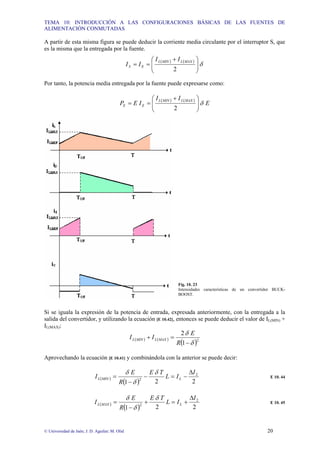 TEMA 10: INTRODUCCIÓN A LAS CONFIGURACIONES BÁSICAS DE LAS FUENTES DE
ALIMENTACIÓN CONMUTADAS
© Universidad de Jaén; J. D. Aguilar; M. Olid 20
A partir de esta misma figura se puede deducir la corriente media circulante por el interruptor S, que
es la misma que la entregada por la fuente.
( ) ( )
δ
2 ⎟
⎟
⎠
⎞
⎜
⎜
⎝
⎛ +
=
=
MAX
L
MIN
L
E
S
I
I
I
I
Por tanto, la potencia media entregada por la fuente puede expresarse como:
( ) ( )
E
I
I
I
E
P
MAX
L
MIN
L
E
E
2
δ
⎟
⎟
⎠
⎞
⎜
⎜
⎝
⎛ +
=
=
Fig. 10. 23
Intensidades características de un convertidor BUCK-
BOOST.
Si se iguala la expresión de la potencia de entrada, expresada anteriormente, con la entregada a la
salida del convertidor, y utilizando la ecuación [E 10.42], entonces se puede deducir el valor de IL(MIN) +
IL(MAX):
( ) ( )
( )2
1
2
δ
δ
−
=
+
R
E
I
I MAX
L
MIN
L
Aprovechando la ecuación [E 10.41] y combinándola con la anterior se puede decir:
( )
( ) 2
2
1
2
2
I
I
L
T
E
R
E
I L
MIN
L
∆
−
=
−
−
=
δ
δ
δ
E 10. 44
( )
( ) 2
2
1
2
2
I
I
L
T
E
R
E
I L
MAX
L
∆
+
=
+
−
=
δ
δ
δ
E 10. 45
 