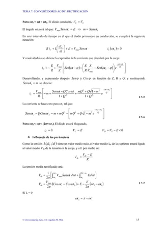TEMA 7: CONVERTIDORES AC/DC: RECTIFICACIÓN
© Universidad de Jaén; J. D. Aguilar; M. Olid 13
Para ωt1 < ωt < ωt2: El diodo conducirá, S
C V
V =
El ángulo ωt1 será tal que: 1
1
max t
Sen
m
E
t
Sen
V ω
ω =
⇒
=
En este intervalo de tiempo en el que el diodo permanece en conducción, se cumplirá la siguiente
ecuación:
t
Sen
V
E
dt
di
L
i
R C
C ω
max
=
+
⎟
⎠
⎞
⎜
⎝
⎛
+ ( ) 0
1 =
t
iC ω
Y resolviéndola se obtiene la expresión de la corriente que circulará por la carga:
( ) ( )
⎥
⎥
⎦
⎤
⎢
⎢
⎣
⎡
⎟
⎟
⎠
⎞
⎜
⎜
⎝
⎛
−
−
+
−
+
−
=
+
−
Q
t
t
C e
t
Sen
V
Z
R
E
t
Sen
Z
V
R
E
i
1
1
max
max
ω
ω
ϕ
ω
ϕ
ω
Desarrollando, y expresando después ϕ
ϕ Cos
Sen y en función de Z, R y Q, y sustituyendo
m
t
Sen =
1
ω se obtiene:
⎥
⎥
⎦
⎤
⎢
⎢
⎣
⎡
+
−
+
+
+
−
+
−
=
+
−
Q
t
t
C e
Q
m
Q
mQ
Q
t
QCos
t
Sen
m
R
V
i
1
1
1
1 2
2
2
2
max
ω
ω
ω
ω
E 7.15
La corriente se hace cero para ωt2 tal que:
⎥
⎥
⎦
⎤
⎢
⎢
⎣
⎡
−
+
−
+
=
−
+
−
Q
t
t
e
m
Q
mQ
mQ
m
t
QCos
t
Sen
1
2
2
2
2
2
2 1
ω
ω
ω
ω
E 7.16
Para ωt2 < ωt < (2π+ωt1): El diodo estará bloqueado,
0
=
C
i E
VC = 0
<
−
= E
V
V S
D
™ Influencia de los parámetros
Como la tensión ( )
dt
di
L C tiene un valor medio nulo, el valor medio Idc de la corriente estará ligado
al valor medio Vdc de la tensión en la carga, y a E por medio de:
R
E
V
I dc
dc
−
=
La tensión media rectificada será:
( ) ( )
1
2
2
1
max
2
max
2
2
2
1 2
1
1
2
t
t
E
E
t
Cos
t
Cos
V
V
t
Ed
t
d
t
Sen
V
V
dc
t
t
t
t
dc
ω
ω
π
ω
ω
π
ω
ω
ω
π
ω
ω
ω
π
ω
−
−
+
−
=
⎥
⎦
⎤
⎢
⎣
⎡ +
= ∫ ∫
+
E 7.17
Si L = 0
1
2 t
t ω
π
ω −
=
 