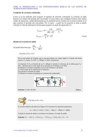 TEMA 10: INTRODUCCIÓN A LAS CONFIGURACIONES BÁSICAS DE LAS FUENTES DE
ALIMENTACIÓN CONMUTADAS
© Universidad de Jaén; J. D. Aguilar; M. Olid 21
Condición de corriente continuada.
Como ya se ha indicado, para asegurar el régimen de corriente continuada, la corriente no debe
hacerse cero dentro del periodo del convertidor. El caso crítico, que configura frontera entre ambos
modos de operación, vendrá determinado por la anulación de la corriente en el mismo instante en el
que concluye el periodo del convertidor. Por lo tanto, a partir de la ecuación [E 10.44] se puede
calcular el valor de inductancia mínima para asegurar un modo de operación C.C.
( )
( )
L
T
E
R
E
I MIN
L
2
1
0 2
δ
δ
δ
−
−
=
=
( )2
1
2
δ
−
=
RT
LCRITICA E 10. 46
Rizado de la tensión de salida.
Se puede demostrar que:
RCf
δ
V
∆V
O
O
=
PROBLEMA 10.5
PROBLEMA 10.6
Sea el convertidor de la figura, que se usa para obtener un voltaje negativo V0 desde una fuente
positiva Vg. Datos: V0=60V.; L=400µH; f=1KHz. Determinar:
A) Expresar V0/Vg en función de ton/T y dibujar la tensión en extremos de la bobina para Vg=
40V, sabiendo que el valor medio de la corriente por la bobina es de 100A.
B) Dibujar la corriente instantánea a través del transistor y del diodo.
C) Valor medio de la corriente por el transistor.
D) Calcular la corriente de salida
E) Dibujar la corriente instantánea en extremos del condensador.
Solución: C) 60A; D) 40A. [Fisher]
El circuito reductor-elevador de la figura 10.21 presenta los siguientes parámetros:
VS = 24V; δ = 0,4; R = 5 Ω; L = 100µ; C = 400µF; f = 20kHz
Calcular la tensión de salida, la corriente en la bobina y el rizado de salida.
Solución: VO = -16V; IL = 5,33A, Imax = 7,73A, Imin = 2,93A; ∆VO / VO = 1%
 