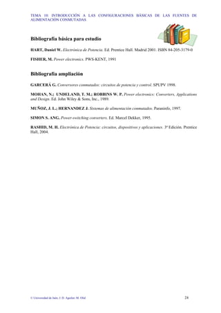 TEMA 10: INTRODUCCIÓN A LAS CONFIGURACIONES BÁSICAS DE LAS FUENTES DE
ALIMENTACIÓN CONMUTADAS
© Universidad de Jaén; J. D. Aguilar; M. Olid 24
Bibliografía básica para estudio
HART, Daniel W. Electrónica de Potencia. Ed. Prentice Hall. Madrid 2001. ISBN 84-205-3179-0
FISHER, M. Power electronics. PWS-KENT, 1991
Bibliografía ampliación
GARCERÁ G. Conversores conmutados: circuitos de potencia y control. SPUPV 1998.
MOHAN, N.; UNDELAND, T. M.; ROBBINS W. P. Power electronics: Converters, Applications
and Design. Ed. John Wiley & Sons, Inc., 1989.
MUÑOZ, J. L.; HERNANDEZ J. Sistemas de alimentación conmutados. Paraninfo, 1997.
SIMON S. ANG. Power-switching converters. Ed. Marcel Dekker, 1995.
RASHID, M. H. Electrónica de Potencia: circuitos, dispositivos y aplicaciones. 3ª Edición. Prentice
Hall, 2004.
 