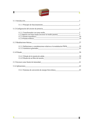 11.1 Introducción 1
11.1.1 Principio de funcionamiento 1
11.2 Configuración del circuito de potencia 2
11.2.1 Transformador con toma media 2
1.2.2 Batería con toma media (inversor en medio puente) 3
11.2.3 Puente monofásico 10
11.2.4 Puente trifásico 19
11.3 Modulaciones básicas 27
11.3.1 Definiciones y consideraciones relativas a la modulación PWM 39
11.3.2 Armónicos generados 41
11.4 Filtrado 50
11.4.1 Filtrado de la tensión de salida 50
11.4.2 Diseño de un filtro de tensión 52
11.5 Inversor como fuente de intensidad 61
11.6 Aplicaciones 62
11.6.1 Sistemas de conversión de energía fotovoltaica 63
 