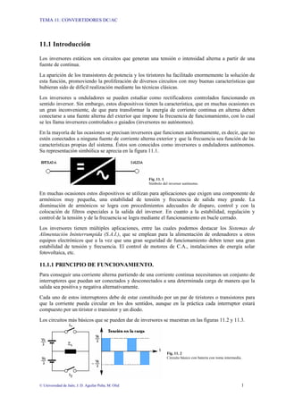 TEMA 11: CONVERTIDORES DC/AC
© Universidad de Jaén; J. D. Aguilar Peña; M. Olid 1
11.1 Introducción
Los inversores estáticos son circuitos que generan una tensión o intensidad alterna a partir de una
fuente de continua.
La aparición de los transistores de potencia y los tiristores ha facilitado enormemente la solución de
esta función, promoviendo la proliferación de diversos circuitos con muy buenas características que
hubieran sido de difícil realización mediante las técnicas clásicas.
Los inversores u onduladores se pueden estudiar como rectificadores controlados funcionando en
sentido inversor. Sin embargo, estos dispositivos tienen la característica, que en muchas ocasiones es
un gran inconveniente, de que para transformar la energía de corriente continua en alterna deben
conectarse a una fuente alterna del exterior que impone la frecuencia de funcionamiento, con lo cual
se les llama inversores controlados o guiados (inversores no autónomos).
En la mayoría de las ocasiones se precisan inversores que funcionen autónomamente, es decir, que no
estén conectados a ninguna fuente de corriente alterna exterior y que la frecuencia sea función de las
características propias del sistema. Éstos son conocidos como inversores u onduladores autónomos.
Su representación simbólica se aprecia en la figura 11.1.
Fig. 11. 1
Símbolo del inversor autónomo.
En muchas ocasiones estos dispositivos se utilizan para aplicaciones que exigen una componente de
armónicos muy pequeña, una estabilidad de tensión y frecuencia de salida muy grande. La
disminución de armónicos se logra con procedimientos adecuados de disparo, control y con la
colocación de filtros especiales a la salida del inversor. En cuanto a la estabilidad, regulación y
control de la tensión y de la frecuencia se logra mediante el funcionamiento en bucle cerrado.
Los inversores tienen múltiples aplicaciones, entre las cuales podemos destacar los Sistemas de
Alimentación Ininterrumpida (S.A.I.), que se emplean para la alimentación de ordenadores u otros
equipos electrónicos que a la vez que una gran seguridad de funcionamiento deben tener una gran
estabilidad de tensión y frecuencia. El control de motores de C.A., instalaciones de energía solar
fotovoltaica, etc.
11.1.1 PRINCIPIO DE FUNCIONAMIENTO.
Para conseguir una corriente alterna partiendo de una corriente continua necesitamos un conjunto de
interruptores que puedan ser conectados y desconectados a una determinada carga de manera que la
salida sea positiva y negativa alternativamente.
Cada uno de estos interruptores debe de estar constituido por un par de tiristores o transistores para
que la corriente pueda circular en los dos sentidos, aunque en la práctica cada interruptor estará
compuesto por un tiristor o transistor y un diodo.
Los circuitos más básicos que se pueden dar de inversores se muestran en las figuras 11.2 y 11.3.
Fig. 11. 2
Circuito básico con batería con toma intermedia.
 