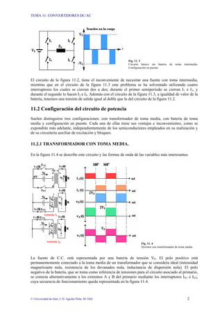 TEMA 11: CONVERTIDORES DC/AC
© Universidad de Jaén; J. D. Aguilar Peña; M. Olid 2
Fig. 11. 3
Circuito básico sin batería de toma intermedia.
Configuración en puente.
El circuito de la figura 11.2, tiene el inconveniente de necesitar una fuente con toma intermedia,
mientras que en el circuito de la figura 11.3 este problema se ha solventado utilizando cuatro
interruptores los cuales se cierran dos a dos; durante el primer semiperíodo se cierran I1 e I3, y
durante el segundo lo hacen I2 e I4. Además con el circuito de la figura 11.3, a igualdad de valor de la
batería, tenemos una tensión de salida igual al doble que la del circuito de la figura 11.2.
11.2 Configuración del circuito de potencia
Suelen distinguirse tres configuraciones: con transformador de toma media, con batería de toma
media y configuración en puente. Cada una de ellas tiene sus ventajas e inconvenientes, como se
expondrán más adelante, independientemente de los semiconductores empleados en su realización y
de su circuitería auxiliar de excitación y bloqueo.
11.2.1 TRANSFORMADOR CON TOMA MEDIA.
En la figura 11.4 se describe este circuito y las formas de onda de las variables más interesantes.
Fig. 11. 4
Inversor con transformador de toma media.
La fuente de C.C. está representada por una batería de tensión VS. El polo positivo está
permanentemente conectado a la toma media de un transformador que se considera ideal (intensidad
magnetizante nula, resistencia de los devanados nula, inductancia de dispersión nula). El polo
negativo de la batería, que se toma como referencia de tensiones para el circuito asociado al primario,
se conecta alternativamente a los extremos A y B del primario mediante los interruptores IN1 e IN2,
cuya secuencia de funcionamiento queda representada en la figura 11.4.
 