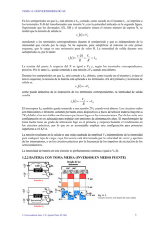 TEMA 11: CONVERTIDORES DC/AC
© Universidad de Jaén; J. D. Aguilar Peña; M. Olid 3
En los semiperíodos en que IN1 está abierto e IN2 cerrado, como sucede en el instante t1 , se imprime a
los terminales X-B del transformador una tensión VS con la polaridad indicada en la segunda figura.
Suponiendo que los devanados AX, XB y el secundario tienen el mismo número de espiras N, se
tendrá que la tensión de salida es:
( ) S
o V
t
v =
atendiendo a los terminales correspondientes durante el semiperíodo y que es independiente de la
intensidad que circula por la carga. Se ha supuesto, para simplificar al máximo en este primer
esquema, que la carga es una resistencia pura de valor R. La intensidad de salida durante este
semiperíodo es, por lo tanto:
( )
( )
O
S
o
o I
R
V
R
t
v
t
i =
=
=
La tensión del punto A respecto del X es igual a VS y, según los terminales correspondientes,
positiva. Por lo tanto IN1 queda sometido a una tensión 2VS cuando está abierto.
Durante los semiperíodos en que IN1 está cerrado e IN2 abierto, como sucede en el instante t2 (véase el
tercer esquema), la tensión de la batería está aplicada a los terminales AX del primario y la tensión de
salida es:
( ) S
o V
t
v −
=
como puede deducirse de la inspección de los terminales correspondientes, la intensidad de salida
resulta:
( ) O
S
o I
R
V
t
i −
=
−
=
El interruptor IN2 también queda sometido a una tensión 2VS cuando está abierto. Los circuitos reales
con transistores o tiristores someten por tanto estos dispositivos a picos de tensión todavía mayores a
2VS debido a las inevitables oscilaciones que tienen lugar en las conmutaciones. Por dicha razón esta
configuración no es adecuada para trabajar con tensiones de alimentación altas. El transformador de
toma media tiene un grado de utilización bajo en el primario y empeora bastante el rendimiento en
los circuitos prácticos, por lo que no es aconsejable emplear esta configuración para potencias
superiores a 10 KVA.
La tensión resultante en la salida es una onda cuadrada de amplitud VS independiente de la intensidad
para cualquier tipo de carga, cuya frecuencia está determinada por la velocidad de cierre y apertura
de los interruptores, y en los circuitos prácticos por la frecuencia de los impulsos de excitación de los
semiconductores.
La intensidad de batería en este circuito es perfectamente continua e igual a VS/R.
1.2.2 BATERIA CON TOMA MEDIA (INVERSOR EN MEDIO PUENTE)
Fig. 11. 5
Circuito inversor con batería de toma media.
 