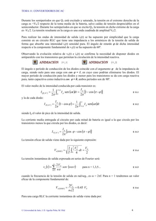 TEMA 11: CONVERTIDORES DC/AC
© Universidad de Jaén; J. D. Aguilar Peña; M. Olid 4
Durante los semiperíodos en que Q1 está excitado y saturado, la tensión en el extremo derecho de la
carga es +VS/2 respecto de la toma media de la batería, salvo caídas de tensión despreciables en el
semiconductor. Durante los semiperíodos en que se excita Q2, la tensión en dicho extremo de la carga
es -VS/2. La tensión resultante en la carga es una onda cuadrada de amplitud VS/2.
Para realizar las ondas de intensidad de salida io(t) se ha supuesto por simplicidad que la carga
consiste en un circuito RLC que tiene una impedancia a los armónicos de la tensión de salida de
forma que absorbe una intensidad io(t) senoidal pura. El ángulo de retardo ϕ de dicha intensidad
respecto a la componente fundamental de vo(t) se ha supuesto de 60º.
Observando la evolución relativa de vo(t) e io(t) se confirma la necesidad de disponer diodos en
antiparalelo con los transistores que permitan la circulación de la intensidad reactiva.
[11_1] [11_2]
El ángulo o período de conducción de los diodos coincide con el argumento ϕ de la impedancia de
carga, siendo nulo para una carga con cos ϕ = 1, en cuyo caso podrían eliminarse los diodos. El
mayor período de conducción para los diodos y menor para los transistores se da con carga reactiva
pura, tanto capacitiva como inductiva cos ϕ = 0, ambos períodos son de 90º.
El valor medio de la intensidad conducida por cada transistor es:
( ) ( ) ( )
[ ]
ϕ
π
π
ω
π
ϕ
π
-
cos
1
2
sen
2
1 -
0
−
=
= ∫
p
p
AV
Q
I
dt
t
I
I E 11.1
y la de cada diodo:
( ) ( ) ( )dt
t
I
I
I p
p
AV
D ∫
=
−
=
π
ϕ
π
ω
π
ϕ
π -
sen
2
1
cos
1
2
E 11.2
siendo Ip el valor de pico de la intensidad de salida.
La corriente media entregada al circuito por cada mitad de batería es igual a la que circula por los
transistores menos la que circula por los diodos, es decir:
( ) ( )
[ ]
ϕ
π
ϕ
π
−
−
= cos
cos
2
p
AV
S
I
I E 11.3
La tensión eficaz de salida viene dada por la siguiente expresión:
( )
2
4
2 2
T
0
2
S
S
RMS
o
V
dt
V
T
V =
= ∫ E 11.4
La tensión instantánea de salida expresada en series de Fourier será:
( ) ( )
t
n
sen
n
V
t
v
n
S
o
2
1
ω
π
∑
∞
=
= para n = 1,3,5... E 11.5
cuando la frecuencia de la tensión de salida en rad/seg., es ω = 2πf. Para n = 1 tendremos un valor
eficaz de la componente fundamental de:
( ) S
S
RMS
o V
n
V
V 45
.
0
2
2
1 =
= E 11.6
Para una carga RLC la corriente instantánea de salida viene dada por:
 