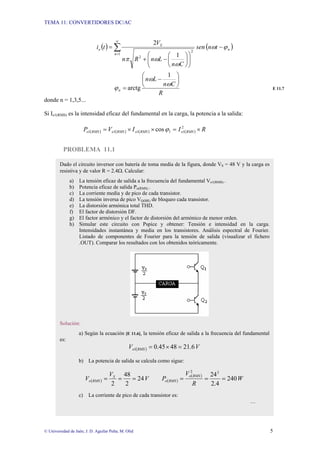 TEMA 11: CONVERTIDORES DC/AC
© Universidad de Jaén; J. D. Aguilar Peña; M. Olid 5
( ) ( )
n
n
S
o t
n
sen
C
n
L
n
R
n
V
t
i ϕ
ω
ω
ω
π
−
⎟
⎟
⎠
⎞
⎜
⎜
⎝
⎛
⎟
⎠
⎞
⎜
⎝
⎛
−
+
= ∑
∞
= 1
2
1
2
2
R
C
n
L
n
n
⎟
⎠
⎞
⎜
⎝
⎛
−
=
ω
ω
ϕ
1
arctg E 11.7
donde n = 1,3,5...
Si Io1(RMS) es la intensidad eficaz del fundamental en la carga, la potencia a la salida:
( ) ( ) ( ) ( ) R
I
I
V
P RMS
o
RMS
o
RMS
o
RMS
o ×
=
×
×
= 2
1
1
1
1
1 cosϕ
PROBLEMA 11.1
Dado el circuito inversor con batería de toma media de la figura, donde VS = 48 V y la carga es
resistiva y de valor R = 2.4Ω. Calcular:
a) La tensión eficaz de salida a la frecuencia del fundamental Vo1(RMS) .
b) Potencia eficaz de salida Po(RMS) .
c) La corriente media y de pico de cada transistor.
d) La tensión inversa de pico VQ(BR) de bloqueo cada transistor.
e) La distorsión armónica total THD.
f) El factor de distorsión DF.
g) El factor armónico y el factor de distorsión del armónico de menor orden.
h) Simular este circuito con Pspice y obtener: Tensión e intensidad en la carga.
Intensidades instantánea y media en los transistores. Análisis espectral de Fourier.
Listado de componentes de Fourier para la tensión de salida (visualizar el fichero
.OUT). Comparar los resultados con los obtenidos teóricamente.
Solución:
a) Según la ecuación [E 11.6], la tensión eficaz de salida a la frecuencia del fundamental
es:
( ) V
V RMS
o 6
.
21
48
45
.
0
1 =
×
=
b) La potencia de salida se calcula como sigue:
( ) V
V
V S
RMS
o 24
2
48
2
=
=
= ( )
( )
W
R
V
P
RMS
o
RMS
o 240
4
.
2
242
2
=
=
=
c) La corriente de pico de cada transistor es:
…
 