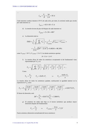 TEMA 11: CONVERTIDORES DC/AC
© Universidad de Jaén; J. D. Aguilar Peña; M. Olid 6
…
A
R
V
I S
pQ 10
4
.
2
24
=
=
=
Cada transistor conduce durante el 50 % de cada ciclo, por tanto, la corriente media que circula
por cada transistor es:
( ) A
I AV
Q 5
10
5
.
0 =
×
=
d) La tensión inversa de pico de bloqueo de cada transistor es:
( ) V
V BR
Q 48
24
2 =
×
=
e) La distorsión total es:
( )
( ) ( ) =
−
=
⎟
⎟
⎠
⎞
⎜
⎜
⎝
⎛
= ∑
∞
=
2
1
2
1
...
7
,
5
,
3
2
1
1
1
RMS
o
RMS
o
RMS
o
n
on
o
V
V
V
V
V
THD
( ) %
34
.
48
4834
.
0
6
.
21
24
6
.
21
1 2
2
=
=
−
=
como Vo(RMS) = 24 V y Vo1(RMS) = 21.6 V, los demás armónicos aportan:
24 –21.6 = 2.4 V
f) La tensión eficaz de todos los armónicos exceptuando la del fundamental viene
representado por VH y es:
...
7
5
3
2
2
7
2
2
5
2
2
3
...
7
,
5
,
3
2
2
+
⎟
⎠
⎞
⎜
⎝
⎛
+
⎟
⎠
⎞
⎜
⎝
⎛
+
⎟
⎠
⎞
⎜
⎝
⎛
=
⎟
⎟
⎠
⎞
⎜
⎜
⎝
⎛
= ∑
∞
=
o
o
o
n
on
H
V
V
V
n
V
V
Como:
n
V
V o
on
1
= s
o V
V ×
= 45
.
0
1 ⇒
n
V
V S
on
×
=
45
.
0
La tensión eficaz de todos los armónicos quedará, sustituyendo la igualdad anterior en la
expresión de VH, como:
S
S
H V
V
V 01712
.
0
...
11
45
.
0
9
45
.
0
7
45
.
0
5
45
.
0
3
45
.
0
2
3
2
3
2
3
2
3
2
3
≈
⎟
⎠
⎞
⎜
⎝
⎛
+
⎟
⎠
⎞
⎜
⎝
⎛
+
⎟
⎠
⎞
⎜
⎝
⎛
+
⎟
⎠
⎞
⎜
⎝
⎛
+
⎟
⎠
⎞
⎜
⎝
⎛
=
El factor de distorsión, será:
%
804
.
3
01712
.
0
1
1
=
=
=
o
S
o
H
V
V
V
V
DF
g) El armónico de orden más bajo es el tercero (armónico que produce mayor
distorsión después del fundamental):
3
1
3
o
o
V
V = ⇒ ( ) V
V RMS
o 2
.
7
3
6
.
21
3 =
=
Factor armónico (distorsión normalizada del tercer armónico):
…
 