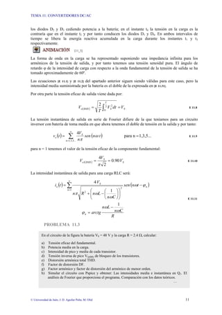 TEMA 11: CONVERTIDORES DC/AC
© Universidad de Jaén; J. D. Aguilar Peña; M. Olid 11
los diodos D2 y D3 cediendo potencia a la batería; en el instante t4 la tensión en la carga es la
contraría que en el instante t2 y por tanto conducen los diodos D1 y D4. En ambos intervalos de
tiempo se libera la energía reactiva acumulada en la carga durante los instantes t1 y t3
respectivamente.
[11_3]
La forma de onda en la carga se ha representado suponiendo una impedancia infinita para los
armónicos de la tensión de salida, y por tanto tenemos una tensión senoidal pura. El ángulo de
retardo ϕ de la intensidad de carga con respecto a la onda fundamental de la tensión de salida se ha
tomado aproximadamente de 60º.
Las ecuaciones [E 11.1] y [E 11.2] del apartado anterior siguen siendo válidas para este caso, pero la
intensidad media suministrada por la batería es el doble de la expresada en [E 11.31].
Por otra parte la tensión eficaz de salida viene dada por:
( ) S
T
S
RMS
o V
dt
V
T
V
2 2
0
2
=
= ∫ E 11.8
La tensión instantánea de salida en serie de Fourier difiere de la que teníamos para un circuito
inversor con batería de toma media en que ahora tenemos el doble de tensión en la salida y por tanto:
( ) ( ) 1,3,5...
n
para
4
...
5
,
3
,
1
=
= ∑
∞
=
n
S
o t
n
sen
n
V
t
v ω
π
E 11.9
para n = 1 tenemos el valor de la tensión eficaz de la componente fundamental:
( ) S
S
RMS
o V
V
V 90
.
0
2
4
1 =
=
π
E 11.10
La intensidad instantánea de salida para una carga RLC será:
( ) ( )
R
C
n
L
n
arctg
t
n
sen
C
n
L
n
R
n
V
t
i
n
n
n
S
o
ω
ω
ϕ
ϕ
ω
ω
ω
π
1
1
4
1
2
2
−
=
−
⎟
⎟
⎠
⎞
⎜
⎜
⎝
⎛
⎟
⎠
⎞
⎜
⎝
⎛
−
+
= ∑
∞
=
E 11.11
PROBLEMA 11.3
En el circuito de la figura la batería VS = 48 V y la carga R = 2.4 Ω, calcular:
a) Tensión eficaz del fundamental.
b) Potencia media en la carga.
c) Intensidad de pico y media de cada transistor.
d) Tensión inversa de pico VQ(BR) de bloqueo de los transistores.
e) Distorsión armónica total THD.
f) Factor de distorsión DF.
g) Factor armónico y factor de distorsión del armónico de menor orden.
h) Simular el circuito con Pspice y obtener: Las intensidades media e instantánea en Q1. El
análisis de Fourier que proporciona el programa. Comparación con los datos teóricos.
…
 