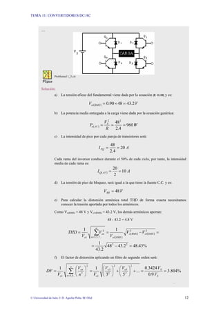 TEMA 11: CONVERTIDORES DC/AC
© Universidad de Jaén; J. D. Aguilar Peña; M. Olid 12
…
Problema11_3.cir
Solución:
a) La tensión eficaz del fundamental viene dada por la ecuación [E 11.10] y es:
( ) V
V RMS
o 2
.
43
48
90
.
0
1 =
×
=
b) La potencia media entregada a la carga viene dada por la ecuación genérica:
( ) W
R
V
P S
AV
o 960
4
.
2
482
2
=
=
=
c) La intensidad de pico por cada pareja de transistores será:
A
IPQ 20
4
.
2
48
=
=
Cada rama del inversor conduce durante el 50% de cada ciclo, por tanto, la intensidad
media de cada rama es:
( ) A
I AV
Q 10
2
20
=
=
d) La tensión de pico de bloqueo, será igual a la que tiene la fuente C.C. y es:
V
VBR 48
=
e) Para calcular la distorsión armónica total THD de forma exacta necesitamos
conocer la tensión aportada por todos los armónicos.
Como Vo(RMS) = 48 V y Vo1(RMS) = 43.2 V, los demás armónicos aportan:
48 - 43.2 = 4.8 V
( )
( ) ( )
%
43
.
48
2
.
43
48
2
.
43
1
1
1
2
2
2
1
2
1
...
7
,
5
,
3
2
1
=
−
=
=
−
=
= ∑
∞
=
RMS
o
RMS
o
RMS
o
n
on
o
V
V
V
V
V
THD
f) El factor de distorsión aplicando un filtro de segundo orden será:
%
804
.
3
9
.
0
3424
.
0
...
5
3
1
1
2
2
5
2
2
3
1
2
...
5
,
3
2
1
=
=
+
⎟
⎠
⎞
⎜
⎝
⎛
+
⎟
⎠
⎞
⎜
⎝
⎛
=
⎟
⎠
⎞
⎜
⎝
⎛
= ∑
∞
= S
S
o
o
o
n
on
o V
V
V
V
V
n
V
V
DF
…
 