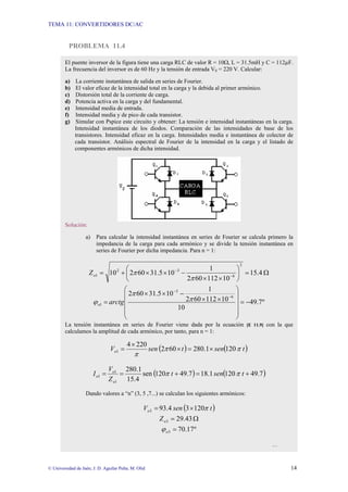 TEMA 11: CONVERTIDORES DC/AC
© Universidad de Jaén; J. D. Aguilar Peña; M. Olid 14
PROBLEMA 11.4
El puente inversor de la figura tiene una carga RLC de valor R = 10Ω, L = 31.5mH y C = 112µF.
La frecuencia del inversor es de 60 Hz y la tensión de entrada VS = 220 V. Calcular:
a) La corriente instantánea de salida en series de Fourier.
b) El valor eficaz de la intensidad total en la carga y la debida al primer armónico.
c) Distorsión total de la corriente de carga.
d) Potencia activa en la carga y del fundamental.
e) Intensidad media de entrada.
f) Intensidad media y de pico de cada transistor.
g) Simular con Pspice este circuito y obtener: La tensión e intensidad instantáneas en la carga.
Intensidad instantánea de los diodos. Comparación de las intensidades de base de los
transistores. Intensidad eficaz en la carga. Intensidades media e instantánea de colector de
cada transistor. Análisis espectral de Fourier de la intensidad en la carga y el listado de
componentes armónicos de dicha intensidad.
Solución:
a) Para calcular la intensidad instantánea en series de Fourier se calcula primero la
impedancia de la carga para cada armónico y se divide la tensión instantánea en
series de Fourier por dicha impedancia. Para n = 1:
Ω
=
⎟
⎠
⎞
⎜
⎝
⎛
×
×
−
×
×
+
= −
−
4
.
15
10
112
60
2
1
10
5
.
31
60
2
10
2
6
3
2
1
π
π
o
Z
º
7
.
49
10
10
112
60
2
1
10
5
.
31
60
2 6
3
1 −
=
⎟
⎟
⎟
⎟
⎠
⎞
⎜
⎜
⎜
⎜
⎝
⎛
×
×
−
×
×
=
−
−
π
π
ϕ arctg
o
La tensión instantánea en series de Fourier viene dada por la ecuación [E 11.9] con la que
calculamos la amplitud de cada armónico, por tanto, para n = 1:
( ) ( )
t
sen
t
sen
Vo 120
1
.
280
60
2
220
4
1 π
π
π
×
=
×
×
=
( ) ( )
7
.
49
120
1
.
18
7
.
49
120
sen
4
.
15
1
.
280
1
1
1 +
=
+
=
= t
sen
t
Z
V
I
o
o
o π
π
Dando valores a “n” (3, 5 ,7...) se calculan los siguientes armónicos:
( )
t
sen
Vo 120
3
4
.
93
3 π
×
=
Ω
= 43
.
29
3
o
Z
º
17
.
70
3 =
o
ϕ
…
 