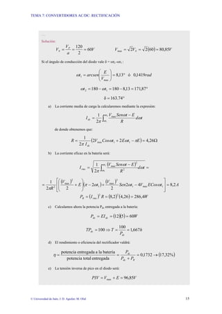 TEMA 7: CONVERTIDORES AC/DC: RECTIFICACIÓN
© Universidad de Jaén; J. D. Aguilar; M. Olid 15
…
Solución:
V
a
V
V P
S 60
2
120
=
=
= ( ) V
V
V S 85
,
80
60
2
2
max =
=
=
Si el ángulo de conducción del diodo vale δ = ωt2 -ωt1 :
rad
V
E
arcsen
t 1419
,
0
ó
13
,
8
max
1 °
=
⎟
⎟
⎠
⎞
⎜
⎜
⎝
⎛
=
ω
°
=
−
=
−
= 87
,
171
13
,
8
180
180 1
2 t
t ω
ω
°
= 163.74
δ
a) La corriente media de carga la calcularemos mediante la expresión:
∫
−
=
2
1
max
2
1 t
t
dc t
d
R
E
t
Sen
V
I
ω
ω
ω
ω
π
de donde obtenemos que:
( ) Ω
=
−
+
= 26
,
4
2
2
2
1
1
1
max E
t
E
t
Cos
V
I
R
dc
π
ω
ω
π
b) La corriente eficaz en la batería será:
( )
=
−
= ∫ t
d
R
E
t
Sen
V
I
t
t
rms ω
ω
π
ω
ω
2
1
2
2
max
2
1
( )
( )
( )
A
t
ECos
V
t
Sen
V
t
E
V
R
2
,
8
4
2
2
2
2
2
1
1
max
1
2
max
1
2
max
2
=
⎥
⎥
⎦
⎤
⎢
⎢
⎣
⎡
−
+
−
⎟
⎟
⎠
⎞
⎜
⎜
⎝
⎛
+
= ω
ω
ω
π
π
( ) ( ) ( ) W
R
I
P rms
R 4
,
286
26
,
4
2
,
8
2
2
=
=
=
c) Calculamos ahora la potencia Pdc entregada a la batería:
( )( ) W
EI
P dc
dc 60
5
12 =
=
=
h
P
T
TP
dc
dc 667
,
1
100
100 =
=
⇒
=
d) El rendimiento o eficiencia del rectificador valdrá:
( )
%
32
,
17
1732
,
0
entregada
total
potencia
batería
la
a
entregada
potencia
→
=
+
=
=
R
dc
dc
P
P
P
η
e) La tensión inversa de pico en el diodo será:
V
E
V
PIV 85
,
96
max =
+
=
 
