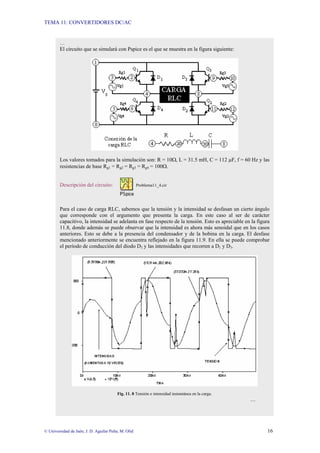 TEMA 11: CONVERTIDORES DC/AC
© Universidad de Jaén; J. D. Aguilar Peña; M. Olid 16
…
El circuito que se simulará con Pspice es el que se muestra en la figura siguiente:
Los valores tomados para la simulación son: R = 10Ω, L = 31.5 mH, C = 112 µF, f = 60 Hz y las
resistencias de base Rg1 = Rg2 = Rg3 = Rg4 = 100Ω.
Descripción del circuito: Problema11_4.cir
Para el caso de carga RLC, sabemos que la tensión y la intensidad se desfasan un cierto ángulo
que corresponde con el argumento que presenta la carga. En este caso al ser de carácter
capacitivo, la intensidad se adelanta en fase respecto de la tensión. Esto es apreciable en la figura
11.8, donde además se puede observar que la intensidad es ahora más senoidal que en los casos
anteriores. Esto se debe a la presencia del condensador y de la bobina en la carga. El desfase
mencionado anteriormente se encuentra reflejado en la figura 11.9. En ella se puede comprobar
el período de conducción del diodo D3 y las intensidades que recorren a D1 y D3.
Fig. 11. 8 Tensión e intensidad instantánea en la carga.
…
 
