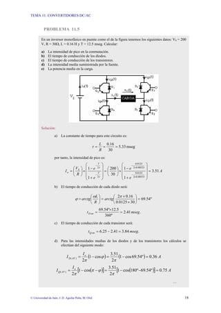 TEMA 11: CONVERTIDORES DC/AC
© Universidad de Jaén; J. D. Aguilar Peña; M. Olid 18
PROBLEMA 11.5
En un inversor monofásico en puente como el de la figura tenemos los siguientes datos: VS = 200
V, R = 30Ω, L = 0.16 H y T = 12.5 mseg. Calcular:
a) La intensidad de pico en la conmutación.
b) El tiempo de conducción de los diodos.
c) El tiempo de conducción de los transistores.
d) La intensidad media suministrada por la fuente.
e) La potencia media en la carga.
Solución:
a) La constante de tiempo para este circuito es:
mseg
33
.
5
30
16
.
0
=
=
=
R
L
τ
por tanto, la intensidad de pico es:
A
e
e
e
e
R
V
I T
T
S
o 51
.
3
1
1
30
200
1
1
00533
.
0
2
0125
.
0
00533
.
0
2
0125
.
0
2
2
=
⎟
⎟
⎟
⎠
⎞
⎜
⎜
⎜
⎝
⎛
+
−
×
⎟
⎠
⎞
⎜
⎝
⎛
=
⎟
⎟
⎟
⎠
⎞
⎜
⎜
⎜
⎝
⎛
+
−
×
⎟
⎠
⎞
⎜
⎝
⎛
=
×
−
×
−
−
−
τ
τ
b) El tiempo de conducción de cada diodo será:
º
54
.
69
30
0125
.
0
16
.
0
2
=
⎟
⎠
⎞
⎜
⎝
⎛
×
×
=
⎟
⎠
⎞
⎜
⎝
⎛
=
π
ω
ϕ arctg
R
L
arctg
.
41
.
2
º
360
5
.
12
º
54
.
69
mseg
t on
D =
×
=
c) El tiempo de conducción de cada transistor será:
.
84
.
3
41
.
2
25
.
6 mseg
t on
Q =
−
=
d) Para las intensidades medias de los diodos y de los transistores los cálculos se
efectúan del siguiente modo:
( ) ( ) A
I
I o
AV
D 36
.
0
º
54
.
69
cos
1
2
51
.
3
cos
1
2
)
( =
−
=
−
=
π
ϕ
π
( )
[ ] ( )
[ ] A
I
I o
AV
Q 75
.
0
º
54
.
69
º
180
cos
1
2
51
.
3
cos
1
2
)
( =
−
−
=
−
−
=
π
ϕ
π
π
…
 