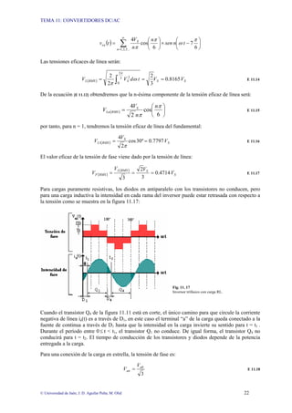 TEMA 11: CONVERTIDORES DC/AC
© Universidad de Jaén; J. D. Aguilar Peña; M. Olid 22
( ) ⎟
⎠
⎞
⎜
⎝
⎛
−
×
⎟
⎠
⎞
⎜
⎝
⎛
= ∑
∞
= 6
7
6
cos
4
...
5
,
3
,
1
π
ω
π
π
t
n
sen
n
n
V
t
v
n
S
ca
Las tensiones eficaces de línea serán:
( ) S
S
S
RMS
L V
V
t
d
V
V 8165
.
0
3
2
2
2 3
2
0
2
=
=
= ∫
π
ω
π
E 11.14
De la ecuación [E 11.12] obtendremos que la n-ésima componente de la tensión eficaz de línea será:
( ) ⎟
⎠
⎞
⎜
⎝
⎛
=
6
cos
2
4 π
π
n
n
V
V S
RMS
Ln E 11.15
por tanto, para n = 1, tendremos la tensión eficaz de línea del fundamental:
( ) S
S
RMS
L V
V
V 7797
.
0
º
30
cos
2
4
1 =
=
π
E 11.16
El valor eficaz de la tensión de fase viene dado por la tensión de línea:
( )
( )
S
S
RMS
L
RMS
F V
V
V
V 4714
.
0
3
2
3
=
=
= E 11.17
Para cargas puramente resistivas, los diodos en antiparalelo con los transistores no conducen, pero
para una carga inductiva la intensidad en cada rama del inversor puede estar retrasada con respecto a
la tensión como se muestra en la figura 11.17:
Fig. 11. 17
Inversor trifásico con carga RL.
Cuando el transistor Q4 de la figura 11.11 está en corte, el único camino para que circule la corriente
negativa de línea ia(t) es a través de D1, en este caso el terminal “a” de la carga queda conectado a la
fuente de continua a través de D1 hasta que la intensidad en la carga invierte su sentido para t = t1 .
Durante el período entre 0≤ t < t1, el transistor Q1 no conduce. De igual forma, el transistor Q4 no
conducirá para t = t2. El tiempo de conducción de los transistores y diodos depende de la potencia
entregada a la carga.
Para una conexión de la carga en estrella, la tensión de fase es:
3
ab
an
V
V = E 11.18
 