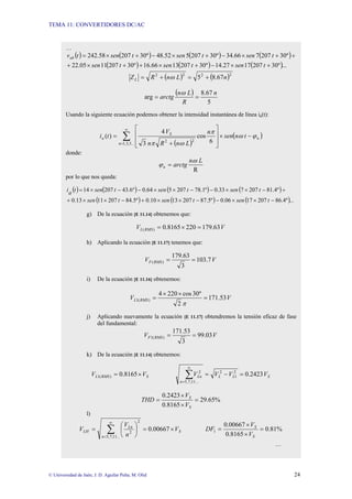 TEMA 11: CONVERTIDORES DC/AC
© Universidad de Jaén; J. D. Aguilar Peña; M. Olid 24
…
( ) ( ) ( ) ( )
( ) ( ) ( )...
º
30
207
17
27
.
14
º
30
207
13
66
.
16
º
30
207
11
05
.
22
º
30
207
7
66
.
34
º
30
207
5
52
.
48
º
30
207
58
.
242
+
×
−
+
×
+
+
×
+
+
+
×
−
+
×
−
+
×
=
t
sen
t
sen
t
sen
t
sen
t
sen
t
sen
t
vab
( ) ( )2
2
2
2
67
.
8
5 n
L
n
R
ZL +
=
+
= ω
( )
5
67
.
8
arg
n
R
L
n
arctg =
=
ω
Usando la siguiente ecuación podemos obtener la intensidad instantánea de línea ia(t):
( )
( )
n
n
S
a t
n
sen
n
L
n
R
n
V
t
i ϕ
ω
π
ω
π
−
×
⎥
⎥
⎦
⎤
⎢
⎢
⎣
⎡
+
= ∑
∞
= 6
cos
3
4
)
(
...
5
,
3
,
1
2
2
donde:
R
L
n
arctg
n
ω
ϕ =
por lo que nos queda:
( ) ( ) ( ) ( )
( ) ( ) ( )...
º
4
.
86
207
17
06
.
0
º
5
.
87
207
13
10
.
0
º
5
.
84
207
11
13
.
0
º
4
.
81
207
7
33
.
0
º
1
.
78
207
5
64
.
0
º
6
.
43
207
14
−
×
×
−
−
×
×
+
−
×
×
+
+
−
×
×
−
−
×
×
−
−
×
=
t
sen
t
sen
t
sen
t
sen
t
sen
t
sen
t
a
i
g) De la ecuación [E 11.14] obtenemos que:
V
V RMS
L 63
.
179
220
8165
.
0
)
( =
×
=
h) Aplicando la ecuación [E 11.17] tenemos que:
V
V RMS
F 7
.
103
3
63
.
179
)
( =
=
i) De la ecuación [E 11.16] obtenemos:
V
V RMS
L 53
.
171
2
º
30
cos
220
4
)
(
1 =
×
×
=
π
j) Aplicando nuevamente la ecuación [E 11.17] obtendremos la tensión eficaz de fase
del fundamental:
V
V RMS
F 03
.
99
3
53
.
171
)
(
1 =
=
k) De la ecuación [E 11.14] obtenemos:
S
RMS
L V
V ×
= 8165
.
0
)
(
1 S
L
L
n
Ln V
V
V
V 2423
.
0
2
1
2
...
11
,
7
,
5
2
=
−
=
∑
∞
=
%
65
.
29
8165
.
0
2423
.
0
=
×
×
=
S
S
V
V
THD
l)
S
n
Ln
LH V
n
V
V ×
=
⎟
⎠
⎞
⎜
⎝
⎛
= ∑
∞
=
00667
.
0
...
11
,
7
,
5
2
2
%
81
.
0
8165
.
0
00667
.
0
1 =
×
×
=
S
S
V
V
DF
…
 