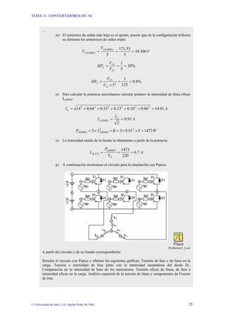 TEMA 11: CONVERTIDORES DC/AC
© Universidad de Jaén; J. D. Aguilar Peña; M. Olid 25
…
m) El armónico de orden más bajo es el quinto, puesto que en la configuración trifásica
se eliminan los armónicos de orden triple:
V
V
V
RMS
L
RMS
L 306
.
34
5
53
.
171
5
)
(
1
)
(
5 =
=
=
%
20
5
1
1
5
5 =
=
=
L
L
V
V
HF
%
8
.
0
125
1
52
1
5
5 =
=
×
=
L
L
V
V
DF
n) Para calcular la potencia necesitamos calcular primero la intensidad de línea eficaz
IL(RMS):
A
IL 01
.
14
06
.
0
10
.
0
13
.
0
33
.
0
64
.
0
14 2
2
2
2
2
2
=
+
+
+
+
+
=
A
I
I L
RMS
L 91
.
9
2
)
( =
=
( ) ( ) W
R
I
P RMS
L
RMS
o 1473
5
91
.
9
3
3 2
2
=
×
×
=
×
×
=
o) La intensidad media de la fuente la obtenemos a partir de la potencia:
( )
( )
A
V
P
I
S
RMS
o
AV
S 7
.
6
220
1473
=
=
=
p) A continuación mostramos el circuito para la simulación con Pspice:
Problema11_6.cir
A partir del circuito y de su listado correspondiente:
Simular el circuito con Pspice y obtener las siguientes gráficas: Tensión de fase y de línea en la
carga. Tensión e intensidad de fase junto con la intensidad instantánea del diodo D1.
Comparación de la intensidad de base de los transistores. Tensión eficaz de línea, de fase e
intensidad eficaz en la carga. Análisis espectral de la tensión de línea y componentes de Fourier
de ésta.
 