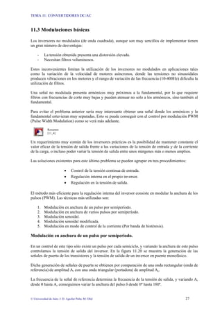 TEMA 11: CONVERTIDORES DC/AC
© Universidad de Jaén; J. D. Aguilar Peña; M. Olid 27
11.3 Modulaciones básicas
Los inversores no modulados (de onda cuadrada), aunque son muy sencillos de implementar tienen
un gran número de desventajas:
- La tensión obtenida presenta una distorsión elevada.
- Necesitan filtros voluminosos.
Estos inconvenientes limitan la utilización de los inversores no modulados en aplicaciones tales
como la variación de la velocidad de motores asíncronos, donde las tensiones no sinusoidales
producen vibraciones en los motores y el rango de variación de las frecuencia (10-400Hz) dificulta la
utilización de filtros.
Una señal no modulada presenta armónicos muy próximos a la fundamental, por lo que requiere
filtros con frecuencias de corte muy bajas y pueden atenuar no solo a los armónicos, sino también al
fundamental.
Para evitar el problema anterior sería muy interesante obtener una señal donde los armónicos y la
fundamental estuvieran muy separadas. Esto se puede conseguir con el control por modulación PWM
(Pulse Width Modulation) como se verá más adelante.
Resumen
[11_4]
Un requerimiento muy común de los inversores prácticos es la posibilidad de mantener constante el
valor eficaz de la tensión de salida frente a las variaciones de la tensión de entrada y de la corriente
de la carga, o incluso poder variar la tensión de salida entre unos márgenes más o menos amplios.
Las soluciones existentes para este último problema se pueden agrupar en tres procedimientos:
• Control de la tensión continua de entrada.
• Regulación interna en el propio inversor.
• Regulación en la tensión de salida.
El método más eficiente para la regulación interna del inversor consiste en modular la anchura de los
pulsos (PWM). Las técnicas más utilizadas son:
1. Modulación en anchura de un pulso por semiperíodo.
2. Modulación en anchura de varios pulsos por semiperíodo.
3. Modulación senoidal.
4. Modulación senoidal modificada.
5. Modulación en modo de control de la corriente (Por banda de histéresis).
Modulación en anchura de un pulso por semiperiodo.
En un control de este tipo sólo existe un pulso por cada semiciclo, y variando la anchura de este pulso
controlamos la tensión de salida del inversor. En la figura 11.20 se muestra la generación de las
señales de puerta de los transistores y la tensión de salida de un inversor en puente monofásico.
Dicha generación de señales de puerta se obtienen por comparación de una onda rectangular (onda de
referencia) de amplitud Ar con una onda triangular (portadora) de amplitud Ac.
La frecuencia de la señal de referencia determina la frecuencia de la tensión de salida, y variando Ar
desde 0 hasta Ac conseguimos variar la anchura del pulso δ desde 0º hasta 180º.
 