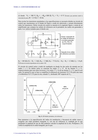 TEMA 11: CONVERTIDORES DC/AC
© Universidad de Jaén; J. D. Aguilar Peña; M. Olid 30
…
en donde: VS = 100 V; Rg1=…=Rg4=100 Ω; VX = VY = 0 V (Fuentes que permiten medir la
intensidad de paso); R = 2.5 Ω; f = 50 Hz
Para excitar los transistores ajustándose a las especificaciones es necesario diseñar un circuito de
control que insertaremos en el listado de Pspice a modo de subcircuito y actuará directamente
sobre los transistores. Dicho circuito de control se muestra en la siguiente figura y consta de un
amplificador que compara las señales de referencia con la portadora, las cuales son generadas a
parte. Los valores tomados para el diseño son:
RF = 100 KΩ; R1 = R2 = 1 KΩ; RIN = 2 MΩ; RO = 75 Ω; Rr1 = Rr2 = RC = =2 MΩ; C0 = 10 pF;
E1(Fuente de tensión dependiente de los nudos 5-0)
El circuito de control actúa a modo de cuadripolo en donde los dos polos de entrada son los
nudos 1 y 2. En dichos polos se conectan los nudos 17 y 15 de las fuentes Vc y Vr1
respectivamente para una rama inversora y los nudos 17 y 16 de las fuentes Vc y Vr2 para la otra
rama. En general lo que se hace es amplificar la diferencia de tensiones V(17,16) para una rama
y la diferencia V(17,15) para la otra, estando Vr1 desfasada 180º respecto de Vr2 .
Fig. 11. 23 Señales portadora y de referencia.
Para ajustarnos a la especificación del índice de modulación y frecuencia de salida vamos a
comparar una señal portadora triangular Ac con una de referencia Ar cuadrada por lo que
prefijando la amplitud de una de ellas podemos calcular la amplitud de la otra. Prefijamos a 50
voltios la amplitud de la señal triangular, por lo que:
…
 