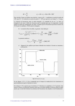 TEMA 11: CONVERTIDORES DC/AC
© Universidad de Jaén; J. D. Aguilar Peña; M. Olid 31
…
c
r
A
A
M = V
A
M
A c
r 30
50
6
.
0 =
×
=
×
=
Para calcular δ basta con aplicar una relación: si para un M = 1 tendríamos un ancho de pulso de
180º, para M = 0.6 tendremos un ancho de pulso δ = 108º que equivale a un tiempo Tδ = 6 mseg.
La relación de frecuencias entre la señal triangular y la cuadrada ha de ser 2, es decir, la
triangular ha de tener el doble de frecuencia que la cuadrada para que al compararlas se pueda
obtener un pulso por semiperíodo, por tanto, se deduce que las frecuencias que han de usarse son
50 Hz para la cuadrada y 100 Hz para la triangular.
b) La tensión eficaz de salida, en general, viene dada por:
( ) ( ) V
V
t
d
V
V S
S
RMS
o 45
.
77
º
180
º
108
100
2
2 2
2
-
2
=
×
=
×
=
= ∫
+
π
δ
ω
π
δ
π
δ
π
La potencia media es:
( )
( )
W
R
V
P
RMS
o
AV
o 5
.
2402
5
.
2
45
.
77 2
2
=
=
=
c) Algunas de las gráficas que hemos obtenido tras simular el circuito se muestran a
continuación:
Fig.7. 24 Tensión en la carga
En las figuras 11.23 y 11.24 se comprueba que el tiempo de conducción de los transistores es
aproximadamente igual al indicado en teoría.
En la figura 11.25 se aprecia que el armónico nº 3 disminuye en amplitud y el nº 5 aumenta. Este
hecho no afecta a la distorsión armónica total, pero es de gran utilidad a la hora de filtrar la señal,
puesto que es más fácil eliminar los armónicos de frecuencias más alejadas a la del fundamental.
…
 