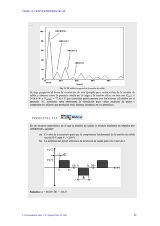 TEMA 11: CONVERTIDORES DC/AC
© Universidad de Jaén; J. D. Aguilar Peña; M. Olid 32
PROBLEMA 11.8
…
Fig. 11. 25 Análisis espectral de la tensión de salida.
Se deja propuesto al lector la simulación de este ejemplo para varios ciclos de la tensión de
salida y observe como la potencia media en la carga y la tensión eficaz en ésta son Po(AV) =
2418.6 W y Vo(RMS) = 77.618 V que coinciden prácticamente con los valores calculados en el
apartado “b”, asimismo sería interesante la simulación para varias anchuras de pulso y
comprobar los efectos que producen estas distintas anchuras en los armónicos.
En un inversor monofásico en el que la tensión de salida se modula mediante un impulso por
semiperíodo, calcular:
a) El valor de α necesario para que la componente fundamental de la tensión de salida
sea de 50 V para VS = 250 V.
b) La amplitud del tercer armónico de la tensión de salida para este valor de α.
Solución: α = 80,86º; B3 = -48,37
 