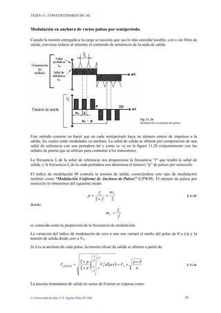 TEMA 11: CONVERTIDORES DC/AC
© Universidad de Jaén; J. D. Aguilar Peña; M. Olid 33
Modulación en anchura de varios pulsos por semiperíodo.
Cuando la tensión entregada a la carga se necesita que sea lo más senoidal posible, con o sin filtro de
salida, conviene reducir al máximo el contenido de armónicos de la onda de salida.
Fig. 11. 26
Modulación en anchura de pulsos.
Este método consiste en hacer que en cada semiperíodo haya un número entero de impulsos a la
salida, los cuales están modulados en anchura. La señal de salida se obtiene por comparación de una
señal de referencia con una portadora tal y como se ve en la figura 11.26 conjuntamente con las
señales de puerta que se utilizan para conmutar a los transistores.
La frecuencia fr de la señal de referencia nos proporciona la frecuencia “f” que tendrá la señal de
salida, y la frecuencia fc de la onda portadora nos determina el número “p” de pulsos por semiciclo.
El índice de modulación M controla la tensión de salida, conociéndose este tipo de modulación
también como “Modulación Uniforme de Anchura de Pulsos” (UPWM). El número de pulsos por
semiciclo lo obtenemos del siguiente modo:
2
2
f
c
m
f
f
p =
×
= E 11.25
donde:
f
f
m c
f =
es conocida como la proporción de la frecuencia de modulación.
La variación del índice de modulación de cero a uno nos variará el ancho del pulso de 0 a π/p y la
tensión de salida desde cero a VS.
Si δ es la anchura de cada pulso, la tensión eficaz de salida se obtiene a partir de:
( ) ( )
π
δ
ω
π
δ
π
δ
π
×
×
=
×
×
= ∫
+
⎟
⎟
⎠
⎞
⎜
⎜
⎝
⎛
−
⎟
⎟
⎠
⎞
⎜
⎜
⎝
⎛
p
V
t
d
V
p
V S
p
p
S
RMS
o
2
2
2
2
2
E 11.26
La tensión instantánea de salida en series de Fourier se expresa como:
 