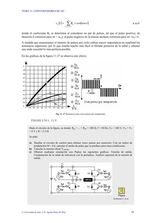 TEMA 11: CONVERTIDORES DC/AC
© Universidad de Jaén; J. D. Aguilar Peña; M. Olid 34
( ) ( )
∑
∞
=
×
=
...
5
,
3
,
1
n
n
o t
n
sen
B
t
v ω E 11.27
donde el coeficiente Bn se determina al considerar un par de pulsos, tal que el pulso positivo, de
duración δ comienza para ωt = αm y el pulso negativo de la misma anchura comienza para ωt =αm+π.
A medida que aumentamos el número de pulsos por ciclo cobran mayor importancia en amplitud los
armónicos superiores, por lo que resulta mucho más fácil el filtrado posterior de la señal y obtener
una onda senoidal lo más perfecta posible.
En las gráficas de la figura 11.27 se observa este efecto:
Fig. 11. 27 Armónicos para varios pulsos por semiperiodo.
PROBLEMA 11.9
Dado el circuito de la figura, en donde: Rg1 = ... = Rg4 = 100 Ω, f = 50 Hz, VS = 100 V, VX = VY
= 0 V y R = 2.5 Ω.
Se pide:
a) Diseñar el circuito de control para obtener cinco pulsos por semiciclo. Con un índice de
modulación M = 0.6, calcular el ancho de pulso que se produce para estas condiciones.
b) Calcular la tensión eficaz Vo(RMS).
c) Obtener mediante simulación con Pspice las siguientes gráficas: Tensión de salida.
Comparación de la señal de referencia con la portadora. Análisis espectral de la tensión de
salida.
Problema11_9.cir
…
 