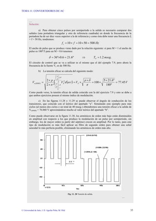 TEMA 11: CONVERTIDORES DC/AC
© Universidad de Jaén; J. D. Aguilar Peña; M. Olid 35
…
Solución:
a) Para obtener cinco pulsos por semiperíodo a la salida es necesario comparar dos
señales (una portadora triangular y otra de referencia cuadrada) en donde la frecuencia de la
portadora ha de ser diez veces superior a la de referencia y como ésta debe tener una frecuencia fr
= f = 50 Hz, tendremos:
Hz
f
fc 500
50
10
10 =
×
=
×
=
El ancho de pulso que se produce viene dado por la relación siguiente: si para M = 1 el ancho de
pulso es 180º/5 para un M = 0.6 tenemos:
.
2
.
1
º
6
.
21
6
.
0
º
36 mseg
T =
⇒
=
×
= δ
δ
El circuito de control que se va a utilizar es el mismo que el del ejemplo 7.9, pero ahora la
frecuencia de la fuente Vc es de 500 Hz.
b) La tensión eficaz se calcula del siguiente modo:
( ) V
p
V
t
d
V
p
V S
p
p
S
RMS
o 45
.
77
º
180
º
6
.
21
5
100
2
2 2
2
2
)
( =
×
×
=
×
×
=
×
×
= ∫
+
⎟
⎟
⎠
⎞
⎜
⎜
⎝
⎛
−
⎟
⎟
⎠
⎞
⎜
⎜
⎝
⎛
π
δ
ω
π
δ
π
δ
π
Como puede verse, la tensión eficaz de salida coincide con la del ejercicio 7.9 y esto se debe a
que ambos ejercicios poseen el mismo índice de modulación.
c) En las figuras 11.28 y 11.29 se puede observar el ángulo de conducción de los
transistores, que coincide con el teórico del apartado “a”. Simulando este ejemplo para más
ciclos (al menos dos ciclos o un total de 40 mseg.) obtendremos una tensión eficaz a la salida de
Vo(RMS) = 76.068 V aproximándose mucho al valor teórico del apartado “b”.
Como puede observarse en la figura 11.30, los armónicos de orden más bajo están disminuidos
en amplitud con respecto a los que produce la modulación de un pulso por semiperíodo, sin
embargo, los de mayor orden (a partir del séptimo) crecen en amplitud. Por lo tanto, para este
tipo de modulación es más fácil aplicar un filtro de segundo orden para obtener una señal
senoidal lo más perfecta posible, eliminando los armónicos de orden más alto.
Fig. 11. 28 Tensión de salida.
…
 