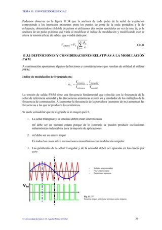 TEMA 11: CONVERTIDORES DC/AC
© Universidad de Jaén; J. D. Aguilar Peña; M. Olid 39
Podemos observar en la figura 11.34 que la anchura de cada pulso de la señal de excitación
corresponde a los intervalos existentes entre los puntos de corte de la onda portadora y la de
referencia, obteniéndose el doble de pulsos si utilizamos dos ondas senoidales en vez de una. δm es la
anchura de un pulso p-ésimo que varía al modificar el índice de modulación y modificando éste se
altera la tensión eficaz de salida, que vendrá dada por:
( ) ∑
=
=
p
p
m
S
RMS
o V
V
1 π
δ
E 11.28
11.3.1 DEFINICIONES Y CONSIDERACIONES RELATIVAS A LA MODULACIÓN
PWM
A continuación apuntamos algunas definiciones y consideraciones que resultan de utilidad al utilizar
PWM.
Índice de modulación de frecuencia mf:
senoidal
triangular
referencia
portadora
f
f
f
f
f
m =
=
La tensión de salida PWM tiene una frecuencia fundamental que coincide con la frecuencia de la
señal de referencia senoidal y las frecuencias armónicas existen en y alrededor de los múltiplos de la
frecuencia de conmutación. Al aumentar la frecuencia de la portadora (aumento de mf) aumentan las
frecuencias a las que se producen los armónicos.
Se suele considerar que mf es grande si es mayor que21.
1. La señal triangular y la senoidal deben estar sincronizadas
mf debe ser un número entero porque de lo contrario se pueden producir oscilaciones
subarmónicas indeseables para la mayoría de aplicaciones
2. mf debe ser un entero impar
En todos los casos salvo en inversores monofásicos con modulación unipolar
3. Las pendientes de la señal triangular y de la senoidal deben ser opuestas en los cruces por
cero
- Señales sincronizadas
- “mf” entero impar
- Pendientes opuestas
Fig. 11. 37
Simetría impar, sólo tiene términos seno impares
 