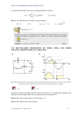 TEMA 7: CONVERTIDORES AC/DC: RECTIFICACIÓN
© Universidad de Jaén; J. D. Aguilar; M. Olid 18
La ecuación de malla del circuito nos servirá para deducir el valor de ic:
t
Sen
V
dt
di
L
i
R C
C ω
max
=
⎟
⎠
⎞
⎜
⎝
⎛
+ ( ) 0
0 i
t
iC =
=
Para π = ωt < 2π: Ahora será el diodo D2 el que conduzca;
VC = 0 i = 0 vD1 = vS < 0 ( ) Q
t
C
C e
i
i
π
ω
π
+
−
=
PROBLEMA 7.7
7.2.5 RECTIFICADOR MONOFÁSICO DE MEDIA ONDA, CON DIODO
VOLANTE, ALIMENTANDO UNA CARGA RLE
Fig 7. 9 a) El montaje lo hemos obtenido al añadir al circuito del rectificador monofásico de media onda con carga RLE, un diodo volante;
b) Formas de onda del circuito rectificador monofásico de media onda con diodo volante y carga RLE.
[7_3] [7_4]
El hecho de colocar este diodo volante D2, hace que la tensión vC no pueda hacerse negativa. Este
diodo hará su función para valores de m y Q, para los que ωt sea superior a π.
Para 0 < ωt < π: D1 conducirá para el valor de Senωt1 = 0.
Para π < ωt < ωt2: Será D2 el que conduzca.
Determine la corriente y la tensión media en la carga y la potencia absorbida por la resistencia en
el circuito de la figura 7.8.a, donde R = 2 Ω y L =25mH. Vm = 100V y la frecuencia es de 60Hz
Problema7_7.cir
Solución: V0 = 31,8V; I0 = 15,9A; P = 534W [Hart]
 