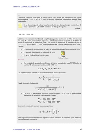 TEMA 11: CONVERTIDORES DC/AC
© Universidad de Jaén; J. D. Aguilar Peña; M. Olid 47
PROBLEMA 11.12
…
La tensión eficaz de salida para la simulación de cinco pulsos por semiperíodo que Pspice
proporciona es Vo(RMS) = 76.459 V. Esto lo podemos comprobar simulando el ejemplo para
varios ciclos.
Si se desea, se puede utilizar para la simulación con diez pulsos por semiperíodo el
archivo (Problema11_11A.CIR) contenido en el disquete adjunto.
[Rashid]
Utilizamos un puente inversor de onda completa para generar una tensión de 60Hz en bornas de
una carga R-L serie, usando PWM bipolar. La entrada de continua del puente es de 100V, el
índice de modulación de amplitud ma es 0,8 y el índice de modulación de frecuencia mf es 21
(ftriangular = 21·60 = 1260Hz). La carga tiene una resistencia R = 10Ω y una inductancia L= 20mH.
Calcular:
a) La amplitud de la componente de 60Hz de la tensión de salida y la corriente de la carga
b) La potencia absorbida por la resistencia de carga
c) El factor DAT de la corriente de carga
Problema11_12.cir
Solución:
a) Con ayuda de la tabla de los coeficientes de Fourier normalizados para PWM bipolar, la
amplitud de la frecuencia fundamental de 60Hz es:
V
80
100
0,8
V
m
V in
a
1 =
⋅
=
⋅
=
Las amplitudes de la corriente se calculan utilizando el análisis de fasores:
( )2
0
2
L
n
R
V
Z
V
I n
n
n
n
ω
+
=
=
Para la frecuencia fundamental,
( )
A
6,39
0,02
60
π
2
1
10
80
I
2
2
1 =
⋅
⋅
+
=
b) Con mf = 21, los primeros armónicos tienen lugar para n = 21, 19 y 23. Ayudándonos
nuevamente de la tabla de coeficientes de Fourier:
V
22
100
0,22
V
V
V
82
100
0,82
V
23
19
21
=
⋅
=
=
=
⋅
=
La potencia para cada frecuencia se calcula a partir de:
( ) R
2
I
R
I
P
2
n
2
ef
n,
n ⎟
⎠
⎞
⎜
⎝
⎛
=
=
En la siguiente tabla se resumen las amplitudes de las tensiones, las corrientes y las potencias
resultantes a estas frecuencias.
…
 