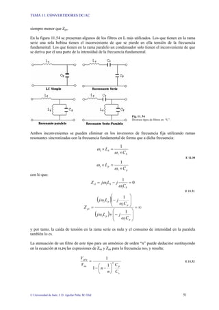 TEMA 11: CONVERTIDORES DC/AC
© Universidad de Jaén; J. D. Aguilar Peña; M. Olid 51
siempre menor que Zpn.
En la figura 11.54 se presentan algunos de los filtros en L más utilizados. Los que tienen en la rama
serie una sola bobina tienen el inconveniente de que se pierde en ella tensión de la frecuencia
fundamental. Los que tienen en la rama paralelo un condensador sólo tienen el inconveniente de que
se deriva por él una parte de la intensidad de la frecuencia fundamental.
Fig. 11. 54
Diversos tipos de filtros en “L”.
Ambos inconvenientes se pueden eliminar en los inversores de frecuencia fija utilizando ramas
resonantes sincronizadas con la frecuencia fundamental de forma que a dicha frecuencia:
S
S
C
L
×
=
×
1
1
1
ω
ω
E 11.30
p
p
C
L
×
=
×
1
1
1
ω
ω
con lo que:
0
1
1
1
1 =
−
=
S
S
s
C
j
L
j
Z
ω
ω
E 11.31
( )
( )
∞
=
⎟
⎟
⎠
⎞
⎜
⎜
⎝
⎛
−
+
⎟
⎟
⎠
⎞
⎜
⎜
⎝
⎛
−
=
p
p
p
p
p
C
j
L
j
C
j
L
j
Z
1
1
1
1
1
1
1
ω
ω
ω
ω
y por tanto, la caída de tensión en la rama serie es nula y el consumo de intensidad en la paralela
también lo es.
La atenuación de un filtro de este tipo para un armónico de orden “n” puede deducirse sustituyendo
en la ecuación [E 11.29] las expresiones de Zsn y Zpn para la frecuencia nω1 y resulta:
s
p
on
oFn
C
C
n
n
V
V
2
1
1
1
⎟
⎠
⎞
⎜
⎝
⎛
−
−
= E 11.32
 