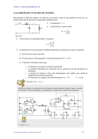 TEMA 11: CONVERTIDORES DC/AC
© Universidad de Jaén; J. D. Aguilar Peña; M. Olid 52
11.4.2 DISEÑO DE UN FILTRO DE TENSIÓN.
Para diseñar un filtro de tensión a la salida de un inversor y para el caso genérico de que RL sea
mucho mayor que R hacemos las siguientes consideraciones:
• La ganancia G ≈ 1.
• La pulsación ωn toma el valor:
LC
n
1
≈
ω
Fig. 11. 55
• Para el factor de amortiguamiento ε tomamos:
L
C
R
2
≈
ε
• La definición de estos parámetros también puede hacerse teniendo en cuenta lo siguiente:
a) RL/R suele ser mayor que diez.
b) R suele tener un valor pequeño, el suficiente para que 0.4 < ε < 0.7.
c) Cuando RL disminuye ocurre que:
o G disminuye (se atenúa el armónico principal).
o ωn aumenta (disminuye la atenuación de los armónicos de alta frecuencia no
deseados).
o ε aumenta (el sistema se hace más amortiguado, más estable, pero atenúa la
magnitud del armónico principal).
o La frecuencia de esquina viene determinada por ωn = 1/T, f = ωn/2π.
PROBLEMA 11.13
Simular con Pspice el circuito inversor de batería de toma media de la figura al que se le aplica
un circuito de control que produce una modulación en anchura de un pulso por semiperíodo.
Problema11_13.cir …
 