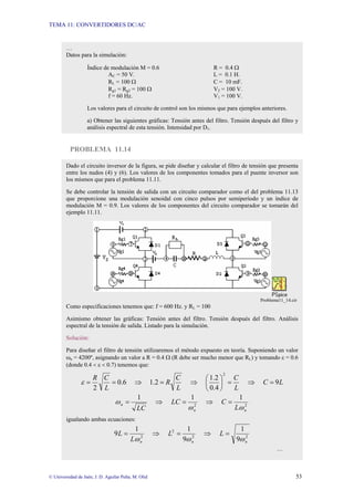 TEMA 11: CONVERTIDORES DC/AC
© Universidad de Jaén; J. D. Aguilar Peña; M. Olid 53
PROBLEMA 11.14
…
Datos para la simulación:
Índice de modulación M = 0.6 R = 0.4 Ω
AC = 50 V. L = 0.1 H.
RL = 100 Ω C = 10 mF.
Rg1 = Rg2 = 100 Ω V2 = 100 V.
f = 60 Hz. V1 = 100 V.
Los valores para el circuito de control son los mismos que para ejemplos anteriores.
a) Obtener las siguientes gráficas: Tensión antes del filtro. Tensión después del filtro y
análisis espectral de esta tensión. Intensidad por D1.
Dado el circuito inversor de la figura, se pide diseñar y calcular el filtro de tensión que presenta
entre los nudos (4) y (6). Los valores de los componentes tomados para el puente inversor son
los mismos que para el problema 11.11.
Se debe controlar la tensión de salida con un circuito comparador como el del problema 11.13
que proporcione una modulación senoidal con cinco pulsos por semiperíodo y un índice de
modulación M = 0.9. Los valores de los componentes del circuito comparador se tomarán del
ejemplo 11.11.
Problema11_14.cir
Como especificaciones tenemos que: f = 600 Hz. y RL = 100
Asimismo obtener las gráficas: Tensión antes del filtro. Tensión después del filtro. Análisis
espectral de la tensión de salida. Listado para la simulación.
Solución:
Para diseñar el filtro de tensión utilizaremos el método expuesto en teoría. Suponiendo un valor
ωn = 4200º, asignando un valor a R = 0.4 Ω (R debe ser mucho menor que RL) y tomando ε = 0.6
(donde 0.4 < ε < 0.7) tenemos que:
L
C
L
C
L
C
R
L
C
R
9
0.4
1.2
1.2
6
.
0
2
2
=
⇒
=
⎟
⎠
⎞
⎜
⎝
⎛
⇒
=
⇒
=
=
ε
2
2
1
1
1
n
n
n
L
C
LC
LC ω
ω
ω =
⇒
=
⇒
=
igualando ambas ecuaciones:
2
2
2
2
9
1
9
1
1
9
n
n
n
L
L
L
L
ω
ω
ω
=
⇒
=
⇒
=
…
 