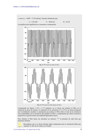 TEMA 11: CONVERTIDORES DC/AC
© Universidad de Jaén; J. D. Aguilar Peña; M. Olid 54
…
y como ωn = 4200º = 73.30 rad/seg. Tenemos finalmente que:
L = 4.54 mH C = 40.92 µF R = 0.4 Ω
Las gráficas más significativas se muestran a continuación:
Fig. 11. 57 Tensión de salida sin filtro.
Fig. 11. 57 Tensión de salida después del filtro.
Comparando las figuras 11.56 y 11.57 podemos ver el efecto que produce el filtro en la
reducción de picos de tensión. La supresión de los armónicos nº3 y nº5 es un efecto producido
por la modulación senoidal. La atenuación que produce el filtro sobre el resto de los armónicos
será comprobable con la simulación del ejemplo sin filtro y comprobando que dichos armónicos
(superiores al quinto) tienen una amplitud ligeramente mayor.
Para eliminar el filtro basta con introducir un asterisco “*” al principio de cada línea que
deseemos eliminar.
Recordamos que si se desea eliminar algún componente para la simulación habrá que
reajustar el valor de los nudos en el listado.
 