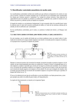 TEMA 7: CONVERTIDORES AC/DC: RECTIFICACIÓN
© Universidad de Jaén; J. D. Aguilar; M. Olid 19
7.3 Rectificador controlado monofásico de media onda
Los rectificadores controlados reciben este nombre por que utilizan un dispositivo de control, en este
caso el tiristor. Utilizan los mismos montajes que se usan para los no controlados pero sustituyendo
los diodos por tiristores parcial o totalmente. La ventaja de colocar tiristores viene dada por la
capacidad de estos de retardar su entrada en conducción, sucediendo esta cuando la tensión en sus
bornes sea positiva y además reciba un impulso en su puerta.
El ángulo de retardo α es un parámetro fundamental, ya que actuando sobre él es posible hacer variar
la relación entre el valor de la tensión rectificada de salida y el valor de las tensiones alternas de la
entrada, de ahí el calificativo de “controlados”.
En los rectificadores controlados, por lo tanto, se controla el cebado del tiristor y el bloqueo será
natural.
7.3.1 RECTIFICADOR CONTROLADO MEDIA ONDA: CARGA RESISTIVA
En este montaje, con el cambio del diodo por un tiristor podremos tener un control sobre el valor
medio de la tensión en la carga cuando tengamos una tensión de ánodo positiva respecto al cátodo y
se le proporcione a la puerta un impulso de cebado.
Fig 7. 10
Circuito rectificador controlado monofásico de
media onda. La diferencia respecto al circuito
no controlado es el cambio del diodo por un
tiristor.
Durante el semiciclo positivo de la tensión de entrada, la tensión de ánodo es positiva respecto a la de
cátodo, así que estará preparado para entrar en conducción. Cuando el tiristor es disparado para ωt=α,
este empieza a conducir, haciendo que circule por la carga la corriente del secundario. En el instante
ωt=π, la tensión del secundario empieza a ser negativa, lo que provoca el paso a corte del tiristor por
ser la tensión de ánodo negativa con respecto a la de cátodo. En este caso α (ángulo de retardo), será
el tiempo que pasa desde que la tensión del secundario empieza a ser positiva hasta que se produce el
disparo del tiristor en ωt = α.
El uso en la industria de este tipo de rectificador es casi nulo debido a sus bajas prestaciones, como
por ejemplo una señal a la salida de gran rizado y de baja pulsación.
La región de funcionamiento se muestra en la siguiente figura:
Fig 7. 11
Cuadrante de funcionamiento para el rectificador controlado monofásico de
media onda. Podemos apreciar como la tensión de salida y la intensidad
tienen una sola polaridad.
 