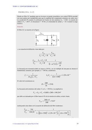 TEMA 11: CONVERTIDORES DC/AC
© Universidad de Jaén; J. D. Aguilar Peña; M. Olid 55
PROBLEMA 11.15
Diseña un filtro LC pasabajo para un inversor en puente monofásico con control PWM senoidal
con once pulsos por semiperíodo para que la amplitud del componente armónico de orden once
no exceda del 4% siendo el coeficiente de Fourier de éste armónico b11 = 0.601. La tensión de
salida es Vo = 240 V, la frecuencia f = 50 Hz y la intensidad de salida Io = 16 A siendo la carga
resistiva.
Solución:
El filtro LC se muestra en la figura:
y su ecuación de definición viene dada por:
R
C
V
R
C
L
V
p
oFn
p
S
on
//
//
=
+
( ) R
L
j
CL
R
C
R
C
L
V
V
p
p
S
on
oFn
ω
ω +
−
=
+
=
2
1
1
//
//
La frecuencia de resonancia debe ser mayor a 50 Hz y no ser múltiplo de ésta para no afectar al
fundamental, tomamos, por ejemplo, fr = 140 Hz y tendremos:
p
S
r
C
L
f
×
=
π
2
1
( )
6
2
10
29
.
1
140
2
1 −
×
=
×
=
π
p
S C
L
El valor de la resistencia es:
Ω
=
= 15
16
240
R
La frecuencia del armónico del orden 11 es f11 = 550 Hz y su amplitud es:
V
V
b
V o 24
.
144
240
601
.
0
11
11 =
×
=
×
=
que debe ser atenuada por el filtro hasta el 4% de la tensión de salida, es decir, hasta:
V
VoFn 6
.
9
100
4
240
=
×
=
sustituyendo estos datos en la ecuación de definición del filtro tendremos:
( )
[ ] ⎥
⎦
⎤
⎢
⎣
⎡
×
+
×
×
×
−
=
=
−
15
550
2
10
29
.
1
550
2
1
1
24
.
144
6
.
9
6
2 S
on
oFn
L
j
V
V
π
π
…
 
