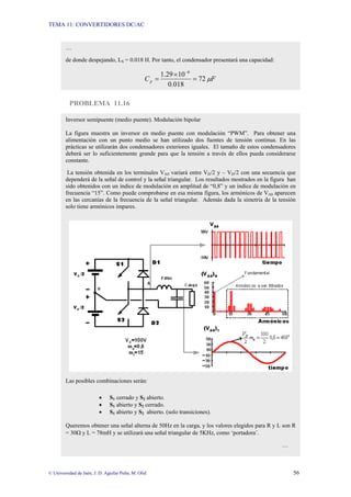 TEMA 11: CONVERTIDORES DC/AC
© Universidad de Jaén; J. D. Aguilar Peña; M. Olid 56
PROBLEMA 11.16
…
de donde despejando, LS = 0.018 H. Por tanto, el condensador presentará una capacidad:
F
Cp µ
72
018
.
0
10
29
.
1 6
=
×
=
−
Inversor semipuente (medio puente). Modulación bipolar
La figura muestra un inversor en medio puente con modulación “PWM”. Para obtener una
alimentación con un punto medio se han utilizado dos fuentes de tensión continua. En las
prácticas se utilizarán dos condensadores exteriores iguales. El tamaño de estos condensadores
deberá ser lo suficientemente grande para que la tensión a través de ellos pueda considerarse
constante.
La tensión obtenida en los terminales VA0 variará entre VD/2 y – VD/2 con una secuencia que
dependerá de la señal de control y la señal triangular. Los resultados mostrados en la figura han
sido obtenidos con un índice de modulación en amplitud de “0,8” y un índice de modulación en
frecuencia “15”. Como puede comprobarse en esa misma figura, los armónicos de VA0 aparecen
en las cercanías de la frecuencia de la señal triangular. Además dada la simetría de la tensión
solo tiene armónicos impares.
Las posibles combinaciones serán:
• S1 cerrado y S2 abierto.
• S1 abierto y S2 cerrado.
• S1 abierto y S2 abierto. (solo transiciones).
Queremos obtener una señal alterna de 50Hz en la carga, y los valores elegidos para R y L son R
= 30Ω y L = 78mH y se utilizará una señal triangular de 5KHz, como ‘portadora’.
…
 