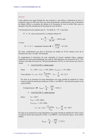 TEMA 11: CONVERTIDORES DC/AC
© Universidad de Jaén; J. D. Aguilar Peña; M. Olid 57
…
Solución:
Como sabemos una carga formada por una resistencia y una bobina o inductancia en serie, se
comportan como un filtro paso bajo, por tanto primeramente comprobaremos que la frecuencia
de trabajo (50Hz) se encuentra por debajo de la frecuencia de corte de dicho filtro, para no
atenuarla. Para ello calcularemos la frecuencia de corte del filtro.
A la frecuencia de corte sabemos que XL = R, donde XL = W · L por tanto:
W · L = R , como conocemos R y L podemos obtener W:
W =
L
R
= 3
-
10
·
78
30
= 384’61 rad/s
Y como:
W = 2 · Π · f despejando f tenemos Î f =
Π
·
2
384'61
= 61’2 Hz
Por tanto, comprobamos que para la frecuencia de trabajo de 50 Hz estamos cerca de la
frecuencia de corte y la señal será atenuada.
Si comprobamos la frecuencia de corte simulando el circuito mediante Pspice, podemos
comprobar que para aproximadamente una caída de 3dB obtenemos una frecuencia de 61’2 Hz.
Tenemos una caída de tensión de 2 dB aproximadamente (20’4%), la cual tenemos que tener en
cuenta.
• CALCULO DE VA (Señal media)
Datos: VD = 100 V; VTRI = ± 10V, 5KHz ; VCONTROL = ± 5V, 50Hz ;
Como sabemos VA = ma · VD/2=
TRI
CONTROL
V
V
· VCC =
10
5
· 50 = 25 V
Por tanto en la resistencia de carga obtendremos una onda senoidal de amplitud 25 voltios
menos la caída de tensión provocada por el filtro, o sea 19.9 V y una frecuencia igual a la de
control (50Hz).
Si despreciamos L Î IRcarga =
R
VA
=
30
19'9
= 0.633 A
• CALCULO DE VA (señal maxima)
Datos: VD = 100 V
VTRI = ± 10V, 5KHz;
VCONTROL = ± 10V, 50Hz;
VA = ma · VD/2 =
TRI
CONTROL
V
V
· VCC =
10
10
· 50 = 50 V
Por tanto en la resistencia de carga obtendremos una onda senoidal de amplitud 50 voltios menos
la caída de tensión provocada por el filtro, o sea 39’8 V y una frecuencia igual a la de control
(50Hz).
IRcarga =
R
VA
=
30
39'8
= 1’32 A
…
 