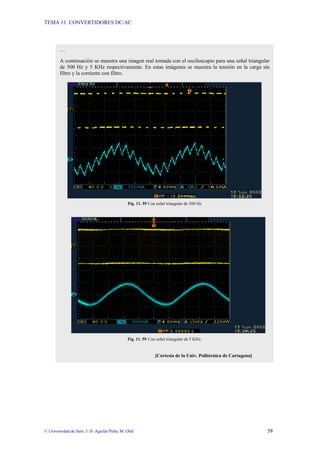 TEMA 11: CONVERTIDORES DC/AC
© Universidad de Jaén; J. D. Aguilar Peña; M. Olid 58
…
A continuación se muestra una imagen real tomada con el osciloscopio para una señal triangular
de 500 Hz y 5 KHz respectivamente. En estas imágenes se muestra la tensión en la carga sin
filtro y la corriente con filtro.
Fig. 11. 59 Con señal triangular de 500 Hz
Fig. 11. 59 Con señal triangular de 5 KHz:
[Cortesía de la Univ. Politécnica de Cartagena]
 