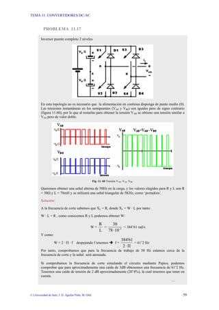 TEMA 11: CONVERTIDORES DC/AC
© Universidad de Jaén; J. D. Aguilar Peña; M. Olid 59
PROBLEMA 11.17
Inversor puente completo 2 niveles
En esta topología no es necesario que la alimentación en continua disponga de punto medio (0).
Las tensiones instantáneas en los semipuentes (VA0 y VB0) son iguales pero de signo contrario
(figura 11.60), por lo que al restarlas para obtener la tensión VAB se obtiene una tensión similar a
VA0 pero de valor doble.
Fig. 11. 60 Tensión VAB, VA0, VB0.
Queremos obtener una señal alterna de 50Hz en la carga, y los valores elegidos para R y L son R
= 30Ω y L = 78mH y se utilizará una señal triangular de 5KHz, como ‘portadora’.
Solución:
A la frecuencia de corte sabemos que XL = R, donde XL = W · L por tanto:
W · L = R , como conocemos R y L podemos obtener W:
W =
L
R
= 3
-
10
·
78
30
= 384’61 rad/s
Y como:
W = 2 · Π · f despejando f tenemos Î f =
Π
·
2
384'61
= 61’2 Hz
Por tanto, comprobamos que para la frecuencia de trabajo de 50 Hz estamos cerca de la
frecuencia de corte y la señal será atenuada.
Si comprobamos la frecuencia de corte simulando el circuito mediante Pspice, podemos
comprobar que para aproximadamente una caída de 3dB obtenemos una frecuencia de 61’2 Hz.
Tenemos una caída de tensión de 2 dB aproximadamente (20’4%), la cual tenemos que tener en
cuenta.
…
 