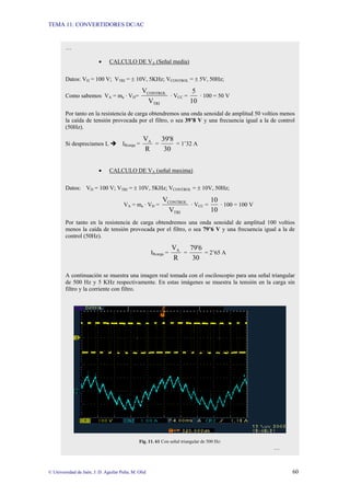 TEMA 11: CONVERTIDORES DC/AC
© Universidad de Jaén; J. D. Aguilar Peña; M. Olid 60
…
• CALCULO DE VA (Señal media)
Datos: VD = 100 V; VTRI = ± 10V, 5KHz; VCONTROL = ± 5V, 50Hz;
Como sabemos VA = ma · VD=
TRI
CONTROL
V
V
· VCC =
10
5
· 100 = 50 V
Por tanto en la resistencia de carga obtendremos una onda senoidal de amplitud 50 voltios menos
la caída de tensión provocada por el filtro, o sea 39’8 V y una frecuencia igual a la de control
(50Hz).
Si despreciamos L Î IRcarga =
R
VA
=
30
39'8
= 1’32 A
• CALCULO DE VA (señal maxima)
Datos: VD = 100 V; VTRI = ± 10V, 5KHz; VCONTROL = ± 10V, 50Hz;
VA = ma · VD =
TRI
CONTROL
V
V
· VCC =
10
10
· 100 = 100 V
Por tanto en la resistencia de carga obtendremos una onda senoidal de amplitud 100 voltios
menos la caída de tensión provocada por el filtro, o sea 79’6 V y una frecuencia igual a la de
control (50Hz).
IRcarga =
R
VA
=
30
79'6
= 2’65 A
A continuación se muestra una imagen real tomada con el osciloscopio para una señal triangular
de 500 Hz y 5 KHz respectivamente. En estas imágenes se muestra la tensión en la carga sin
filtro y la corriente con filtro.
Fig. 11. 61 Con señal triangular de 500 Hz:
…
 