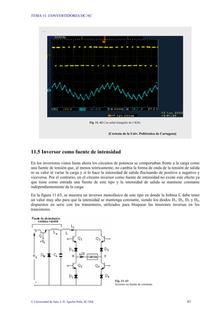 TEMA 11: CONVERTIDORES DC/AC
© Universidad de Jaén; J. D. Aguilar Peña; M. Olid 61
11.5 Inversor como fuente de intensidad
En los inversores vistos hasta ahora los circuitos de potencia se comportaban frente a la carga como
una fuente de tensión que, al menos teóricamente, no cambia la forma de onda de la tensión de salida
ni su valor al variar la carga y sí lo hace la intensidad de salida fluctuando de positivo a negativo y
viceversa. Por el contrario, en el circuito inversor como fuente de intensidad no existe este efecto ya
que tiene como entrada una fuente de este tipo y la intensidad de salida se mantiene constante
independientemente de la carga.
En la figura 11.63, se muestra un inversor monofásico de este tipo en donde la bobina L debe tener
un valor muy alto para que la intensidad se mantenga constante, siendo los diodos D1, D2, D3 y D4,
dispuestos en serie con los transistores, utilizados para bloquear las tensiones inversas en los
transistores.
Fig. 11. 63
Inversor en fuente de corriente.
…
Fig. 11. 62 Con señal triangular de 5 KHz:
[Cortesía de la Univ. Politécnica de Cartagena]
 