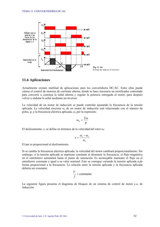 TEMA 11: CONVERTIDORES DC/AC
© Universidad de Jaén; J. D. Aguilar Peña; M. Olid 62
Fig. 11. 64
Formas de onda en el inversor.
11.6 Aplicaciones
Actualmente existen multitud de aplicaciones para los convertidores DC/AC. Entre ellas puede
citarse el control de motores de corriente alterna, donde se hace necesario un rectificador controlado
para convertir a continua la señal alterna y regular la potencia entregada al motor, para después
volver a ondular la señal mediante un inversor.
La velocidad de un motor de inducción se puede controlar ajustando la frecuencia de la tensión
aplicada. La velocidad síncrona ωs de un motor de inducción está relacionado con el número de
polos, p, y la frecuencia eléctrica aplicada, ω, por la expresión:
p
ω
2
ωS =
El deslizamiento, s, se define en términos de la velocidad del rotor ωr:
s
r
s
ω
ω
ω
s
−
=
El par es proporcional al deslizamiento
Si se cambia la frecuencia eléctrica aplicada, la velocidad del motor cambiará proporcionalmente. Sin
embargo, si la tensión aplicada se mantiene constante al disminuir la frecuencia, el flujo magnético
en el entrehierro aumentará hasta el punto de saturación. Es aconsejable mantener el flujo en el
entrehierro constante e igual a su valor nominal. Esto se consigue variando la tensión aplicada a¡de
forma proporcional a la frecuencia. La relación entre la tensión aplicada y la frecuencia aplicada
debería ser constante:
constante
=
f
V
La siguiente figura presenta el diagrama de bloques de un sistema de control de motor c.a. de
inducción.
 