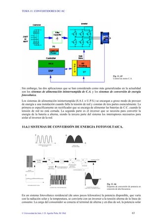 TEMA 11: CONVERTIDORES DC/AC
© Universidad de Jaén; J. D. Aguilar Peña; M. Olid 63
Fig. 11. 65
Control de motor C.A.
Sin embargo, las dos aplicaciones que se han considerado como más generalizadas en la actualidad
son los sistemas de alimentación ininterrumpida de C.A. y los sistemas de conversión de energía
fotovoltaica.
Los sistemas de alimentación ininterrumpida (S.A.I. o U.P.S.) se encargan a groso modo de proveer
de energía a una instalación cuando falla la tensión de red y constan de tres partes esencialmente. La
primera es específicamente un rectificador que se encarga de alimentar las baterías de C.C. cuando la
tensión de red no está cortada. La segunda parte es el inversor que se necesita para convertir la
energía de la batería a alterna, siendo la tercera parte del sistema los interruptores necesarios para
aislar al inversor de la red.
11.6.1 SISTEMAS DE CONVERSIÓN DE ENERGIA FOTOVOLTAICA.
Fig. 11. 66
Esquema de conversión de potencia en
conexión de alta frecuencia.
En un sistema fotovoltaico residencial (de unos pocos kilowatios) la potencia disponible, que varía
con la radiación solar y la temperatura, se convierte con un inversor a la tensión alterna de la línea de
consumo. La carga del consumidor se conecta al terminal de alterna y en días de sol, la potencia solar
FILTRO
120 HZ.
DC
AC DC
AC
DC
AC
CONVERTIDOR AC - AC
TRANSFORMADOR DE
ALTA FRECUENCIA
INVERSOR
DE ALTA
FRECUENCIA
PANEL
FOTOVOLTAICO
RECTIFICADOR
DE ALTA
FRECUENCIA
INVERSOR
INTENSIDAD DEL PANEL
TENSIÓN DEL TRANSFORMADOR TENSIÓN DE SALIDA EN
FASE CON LA TENSIÓN DE RED
TENSIÓN DE RED
CORRIENTE DE CONEXIÓN
DEL FILTRO
SEÑAL DEL
RECTIFICADOR
 