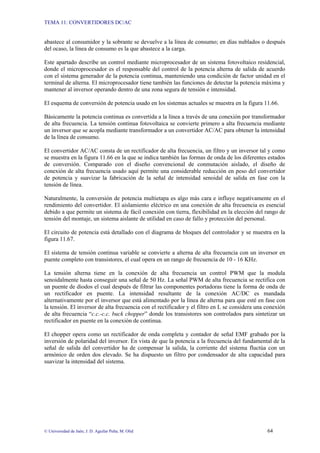 TEMA 11: CONVERTIDORES DC/AC
© Universidad de Jaén; J. D. Aguilar Peña; M. Olid 64
abastece al consumidor y la sobrante se devuelve a la línea de consumo; en días nublados o después
del ocaso, la línea de consumo es la que abastece a la carga.
Este apartado describe un control mediante microprocesador de un sistema fotovoltaico residencial,
donde el microprocesador es el responsable del control de la potencia alterna de salida de acuerdo
con el sistema generador de la potencia continua, manteniendo una condición de factor unidad en el
terminal de alterna. El microprocesador tiene también las funciones de detectar la potencia máxima y
mantener al inversor operando dentro de una zona segura de tensión e intensidad.
El esquema de conversión de potencia usado en los sistemas actuales se muestra en la figura 11.66.
Básicamente la potencia continua es convertida a la línea a través de una conexión por transformador
de alta frecuencia. La tensión continua fotovoltaica se convierte primero a alta frecuencia mediante
un inversor que se acopla mediante transformador a un convertidor AC/AC para obtener la intensidad
de la línea de consumo.
El convertidor AC/AC consta de un rectificador de alta frecuencia, un filtro y un inversor tal y como
se muestra en la figura 11.66 en la que se indica también las formas de onda de los diferentes estados
de conversión. Comparado con el diseño convencional de conmutación aislado, el diseño de
conexión de alta frecuencia usado aquí permite una considerable reducción en peso del convertidor
de potencia y suavizar la fabricación de la señal de intensidad senoidal de salida en fase con la
tensión de línea.
Naturalmente, la conversión de potencia multietapa es algo más cara e influye negativamente en el
rendimiento del convertidor. El aislamiento eléctrico en una conexión de alta frecuencia es esencial
debido a que permite un sistema de fácil conexión con tierra, flexibilidad en la elección del rango de
tensión del montaje, un sistema aislante de utilidad en caso de fallo y protección del personal.
El circuito de potencia está detallado con el diagrama de bloques del controlador y se muestra en la
figura 11.67.
El sistema de tensión continua variable se convierte a alterna de alta frecuencia con un inversor en
puente completo con transistores, el cual opera en un rango de frecuencia de 10 - 16 KHz.
La tensión alterna tiene en la conexión de alta frecuencia un control PWM que la modula
senoidalmente hasta conseguir una señal de 50 Hz. La señal PWM de alta frecuencia se rectifica con
un puente de diodos el cual después de filtrar las componentes portadoras tiene la forma de onda de
un rectificador en puente. La intensidad resultante de la conexión AC/DC es mandada
alternativamente por el inversor que está alimentado por la línea de alterna para que esté en fase con
la tensión. El inversor de alta frecuencia con el rectificador y el filtro en L se considera una conexión
de alta frecuencia “c.c.-c.c. buck chopper” donde los transistores son controlados para sintetizar un
rectificador en puente en la conexión de continua.
El chopper opera como un rectificador de onda completa y contador de señal EMF grabado por la
inversión de polaridad del inversor. En vista de que la potencia a la frecuencia del fundamental de la
señal de salida del convertidor ha de compensar la salida, la corriente del sistema fluctúa con un
armónico de orden dos elevado. Se ha dispuesto un filtro por condensador de alta capacidad para
suavizar la intensidad del sistema.
 