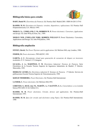 TEMA 11: CONVERTIDORES DC/AC
© Universidad de Jaén; J. D. Aguilar Peña; M. Olid 66
Bibliografía básica para estudio
HART, Daniel W. Electrónica de Potencia. Ed. Prentice Hall. Madrid 2001. ISBN 84-205-3179-0
RASHID, M. H. Electrónica de Potencia: circuitos, dispositivos y aplicaciones. Ed. Prentice Hall
Hispanoamericana, S.A. México 1995.
MOHAN, N.; UNDELAND, T. M.; ROBBINS W. P. Power electronics: Converters, Applications
and design. Ed. John Wiley & Sons, Inc., 1989.
MOHAN NED, UNDELAND TORE, ROBBINS WILLIAN P. Power Electronics: Converters,
Applications and Design. Ed. John Wiley&Son, 1989.
Bibliografía ampliación
FINNEY, David. The Power Thyristor and its applications. Ed. McGraw Hill, cop, Londres, 1980.
FISHER, M. Power electronics. PWS-KENT, 1991
GARCÍA, J. C. Herramienta virtual para generación de secuencias de disparo en inversores
modulados. P. F. Carrera U. P. Cartagena.
GUALDA, J. A.; MARTÍNEZ, P. M. Electrónica Industrial, Técnicas de Potencia. Serie
Electrónica de la Escuela Técnica Superior de Ingenieros Industriales de Madrid. 2ª Edición.
Marcombo, 1992
HERRANZ ACERO, G. Electrónica industrial II. Sistemas de Potencia. 2ª Edición. Servicio de
publicaciones Escuela Técnica Superior de Telecomunicación, 1990
KIJELD THORBORG. Power Electronics. Ed. Prentice-Hall International.
LANDER, C. Power electronics. Ed. McGraw-Hill,1993.
LORENZO, S.; RUIZ, Jose M., MARTÍN, A.; VALENTÍN, E. L. Convertidores cc/ca (versión
básica) PECADS. II. Ed. Edibon S.A.
RASHID, M. H. Power electronics. Circuits, devices and applications. Ed. Prentice-Hall
International, 1993.
RASHID, M. H. Spice for circuits and electronics using Pspice. Ed. Prentice-Hall International,
1990
 