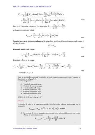 TEMA 7: CONVERTIDORES AC/DC: RECTIFICACIÓN
© Universidad de Jaén; J. D. Aguilar; M. Olid 21
( )
( ) ( )
α
α
π
π
ω
ω
π
ω
ω
π
ω
ω
π
π
α
π
α
2
2
1
2
2
2
1
2
1
2
2
2
1
2
2
1
max
max
max
2
max
Sen
V
t
Sen
t
V
t
d
t
Cos
V
t
d
t
Sen
V
Vrms
+
−
=
⎥
⎦
⎤
⎢
⎣
⎡
−
=
=
−
=
=
′ ∫
∫
E 7.20
Para α =0°, la tensión eficaz será Vrms y su valor:
2
2
max
max V
V
Vrms =
= π
π
y el valor normalizado valdrá:
( ) ( ) ( )
α
α
π
π
2
2
1
1
Sen
V
V
V
rms
rms
rms
n +
−
=
′
=
E 7.21
Tensión inversa de pico soportada por el tiristor: Esta tensión será la máxima de entrada para α ≤
π/2, por lo tanto:
max
V
PIV =
E 7.22
Corriente media en la carga:
( )
R
V
I
Cos
I
t
d
t
Sen
I
I dc
dc
dc
′
=
′
→
+
⎟
⎠
⎞
⎜
⎝
⎛
=
=
′ ∫ α
π
ω
ω
π
π
α
1
2
2
1 max
max
E 7.23
Corriente eficaz en la carga:
( )
R
V
I
Sen
I
t
d
t
Sen
I
I rms
rms
rms
′
=
′
→
⎟
⎠
⎞
⎜
⎝
⎛
+
⎟
⎠
⎞
⎜
⎝
⎛
−
⎟
⎠
⎞
⎜
⎝
⎛
=
=
′ ∫ π
α
π
α
ω
ω
π
π
α 2
2
1
2
2
1 max
2
max
E 7.24
PROBLEMA 7. 8
Dado un rectificador controlado monofásico de media onda con carga resistiva, cuyo esquema es
el mostrado en la figura 7.10.
Calcular lo siguiente:
a) Tensión de pico en la carga.
b) Corriente de pico en la carga.
c) Tensión media en la carga.
d) Corriente media en la carga.
e) Corriente eficaz en la carga.
f) Potencia alterna en la carga.
DATOS: R=20 Ω; VS=240V; α = 40°
Solución:
La tensión de pico en la carga corresponderá con la tensión máxima suministrada por el
secundario:
( ) ( )( ) V
V
V
V S
a
c
p 4
,
339
240
414
,
1
2
max
arg =
=
=
=
a) La corriente de pico en la carga se correspondería con la intensidad máxima y se podría
obtener de la tensión máxima:
( ) V
R
V
I
I a
c
P 97
,
16
20
4
,
339
max
max
arg =
=
=
=
…
 