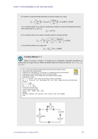 TEMA 7: CONVERTIDORES AC/DC: RECTIFICACIÓN
© Universidad de Jaén; J. D. Aguilar; M. Olid 22
PROBLEMA 7. 9
…
b) Usando la ecuación [E7.18] obtenemos la tensión media en la carga:
( ) ( ) V
Cos
Cos
V
Vdc 4
,
95
40
1
2
4
,
339
1
2
max
=
°
+
⎟
⎠
⎞
⎜
⎝
⎛
=
+
⎟
⎠
⎞
⎜
⎝
⎛
=
′
π
α
π
c) La corriente media en la carga la calcularemos usando la ecuación del apartado anterior,
pero sustituyendo Vmax por Imax:
A
Idc 77
,
4
=
′
d) La corriente eficaz en la carga se calcula usando la ecuación [E7.24]:
A
Sen
I
Irms 20
,
8
2
2
1
2
max
=
⎟
⎠
⎞
⎜
⎝
⎛
+
⎟
⎠
⎞
⎜
⎝
⎛
−
⎟
⎠
⎞
⎜
⎝
⎛
=
′
π
α
π
α
e) La potencia alterna en la carga será:
( ) W
R
I
P rms
ac 1345
2
=
′
=
Cuestión didáctica 7. 1
Dados el circuito a simular y el listado de un rectificador controlado monofásico de
media onda con carga resistiva, obtener mediante Pspice las formas de onda de: Vc, iC, V’dc, I’dc,
I’rms, P’ac.
CD7_1: RECTIFICADOR CONTROLADO MONOFASICO DE MEDIA ONDA
*DEFINICION DE PARAMETROS
.PARAM VM={240*SQRT(2)}; VALOR DE LA TENSIÓN DE PICO DE ENTRADA
.PARAM ALFA=40; GRADOS DEL ANGULO DE RETARDO
.PARAM RETARDO={ALFA*20MS/360}; RETARDO EN SEGUNDOS
.PARAM PW={1MS}
VS 1 0 SIN (0V {VM} 50HZ 0S 0S 0DEG); SEÑAL ENTRADA
Vg 4 2 PULSE (0V 10V {RETARDO} 1NS 1NS {PW} 20MS); PULSO EN PUERTA SCR
*CARGA
R 2 3 20HM
VX 3 0 DC 0V
XT1 1 2 4 2 SCR
* SUBCIRCUITO DEL SCR
* Insertar subcircuito del SCR
.TRAN 20US 100MS 0MS 20US
.PROBE
.OPTIONS ABSTOL=1.0N RELTOL=1.0M VNTOL=1.0M ITL5=100000
.END
 