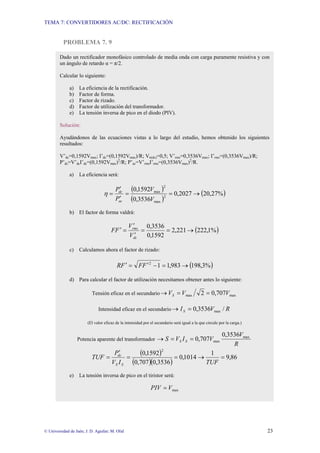 TEMA 7: CONVERTIDORES AC/DC: RECTIFICACIÓN
© Universidad de Jaén; J. D. Aguilar; M. Olid 23
PROBLEMA 7. 9
Dado un rectificador monofásico controlado de media onda con carga puramente resistiva y con
un ángulo de retardo α = π/2.
Calcular lo siguiente:
a) La eficiencia de la rectificación.
b) Factor de forma.
c) Factor de rizado.
d) Factor de utilización del transformador.
e) La tensión inversa de pico en el diodo (PIV).
Solución:
Ayudándonos de las ecuaciones vistas a lo largo del estudio, hemos obtenido los siguientes
resultados:
V’dc=0,1592Vmax; I’dc=(0,1592Vmax)/R; Vn(dc)=0,5; V’rms=0,3536Vmax; I’rms=(0,3536Vmax)/R;
P’dc=V’dcI’dc=(0,1592Vmax)2
/R; P’ac=V’rmsI’rms=(0,3536Vmax)2
/R.
a) La eficiencia será:
( )
( )
( )
%
27
,
20
2027
,
0
3536
,
0
1592
,
0
2
max
2
max
→
=
=
′
′
=
V
V
P
P
ac
dc
η
b) El factor de forma valdrá:
( )
%
1
,
222
221
,
2
1592
,
0
3536
,
0
→
=
=
′
′
=
′
dc
rms
V
V
F
F
c) Calculamos ahora el factor de rizado:
( )
%
3
,
198
983
,
1
1
2
→
=
−
′
=
′ F
F
F
R
d) Para calcular el factor de utilización necesitamos obtener antes lo siguiente:
Tensión eficaz en el secundario max
max 707
,
0
2 V
V
VS =
=
→
Intensidad eficaz en el secundario R
V
IS /
3536
,
0 max
=
→
(El valor eficaz de la intensidad por el secundario será igual a la que circule por la carga.)
Potencia aparente del transformador
R
V
V
I
V
S S
S
max
max
3536
,
0
707
,
0
=
=
→
( )
( )( )
86
,
9
1
1014
,
0
3536
,
0
707
,
0
1592
,
0
2
=
→
=
=
′
=
TUF
I
V
P
TUF
S
S
dc
e) La tensión inversa de pico en el tiristor será:
max
V
PIV =
 
